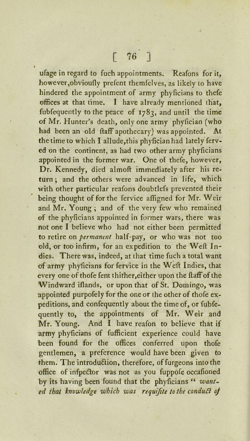 ufage in regard to fuch appointments. Reafons for it, howeverjobvioufly prefent themfelves, as likely to have hindered the appointment of army phyficians to thefe offices at that time. I have already mentioned that, fubfequently to the peace of 1783, and until the time of Mr. Hunter’s death, only one army phyfician (who had been an old ftaff apothecary} was appointed. At the time to which I allude,this phyfician had lately ferv- ed on the continent, as had two other army phyficians appointed in the former war. One of thefe, however. Dr. Kennedy, died almoft immediately after his re- turn; and the others were advanced in life, which with other particular reafons doubtlefs prevented their being thought of for the fervice affigned for Mr. Weir and Mr. Young ; and of the very few who remained of the phyficians appointed in former wars, there was not one I believe who had not either been permitted to retire on permanent half-pay, or who was not too old, or too infirm, for an expedition to the Weft In- dies. There was, indeed, at that time fuch a total want I of army phyficians for fervice in the Weft Indies, that every one of thofe fent thither,either upon the ftaff of the Windward iflands, or upon that of St. Domingo, was appointed purpofely for the one or the other of thofe ex- peditions, and confequently about the time of, or fubfe- quently to, the appointments of Mr. Weir and Mr. Young. And I have reafon to believe that if army phyficians of fufficient experience could have been found for the offices conferred upon thofe gentlemen, a preference would have been given to them. The introduftion, therefore, offurgeons into the office of infpetftor was not as you fuppofe occafioned by its having been found that the phyficians “ want^ ed that kno wledge which was requijite to the condu6i of