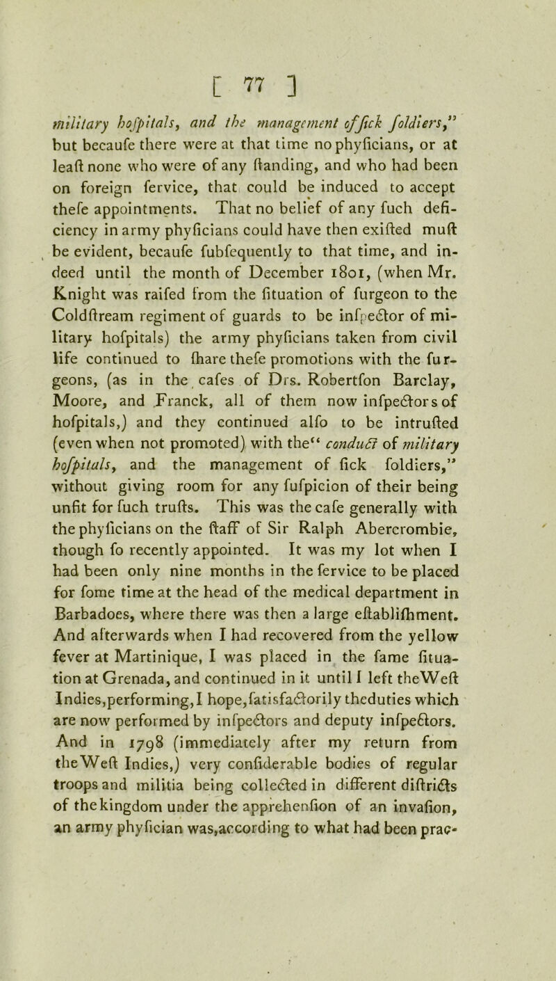 tnUtiary hofpltah, and the fnanagcment ofjich foldlerSy” but becaufe there were at that time nophyficiaris, or at leaft none who were of any handing, and who had been on foreign fervice, that could be induced to accept thefe appointments. That no belief of any fuch defi- ciency in army phyficians could have then exifted muft be evident, becaufe fubfequently to that time, and in- deed until the month of December i8oi, (when Mr. Knight was raifed from the fituation of furgeon to the Coldfiream regiment of guards to be infpedlor of mi- litary hofpitals) the army phyficians taken from civil life continued to (hare thefe promotions with the fur- geons, (as in the cafes of Drs. Robertfon Barclay, Moore, and Franck, all of them now infpedfors of hofpitals,) and they continued alfo to be intrufted (even when not promoted) with the“ conduSi of military hofpitalsy and the management of fick foldiers,’* without giving room for any fufpicion of their being unfit for fuch trufts. This was the cafe generally with the phyficians on the ftaff of Sir Ralph Abercrombie, though fo recently appointed. It was my lot when I had been only nine months in the fervice to be placed for fome time at the head of the medical department in Barbadoes, wdiere there was then a large ellablifhment. And afterwards when I had recovered from the yellow fever at Martinique, I was placed in the fame fitua- tion at Grenada, and continued in it until I left theWeft Indies,performing,I hope,fatisfa6torily theduties which are now performed by infpe<Sfors and deputy infpe6fors. And in 1798 (immediately after my return from theWeft Indies,) very confiderable bodies of regular troops and militia being collected in different diftriiSls of the kingdom under the apprehenfion of an invafion, an army phyfician was,according to what had been prac-