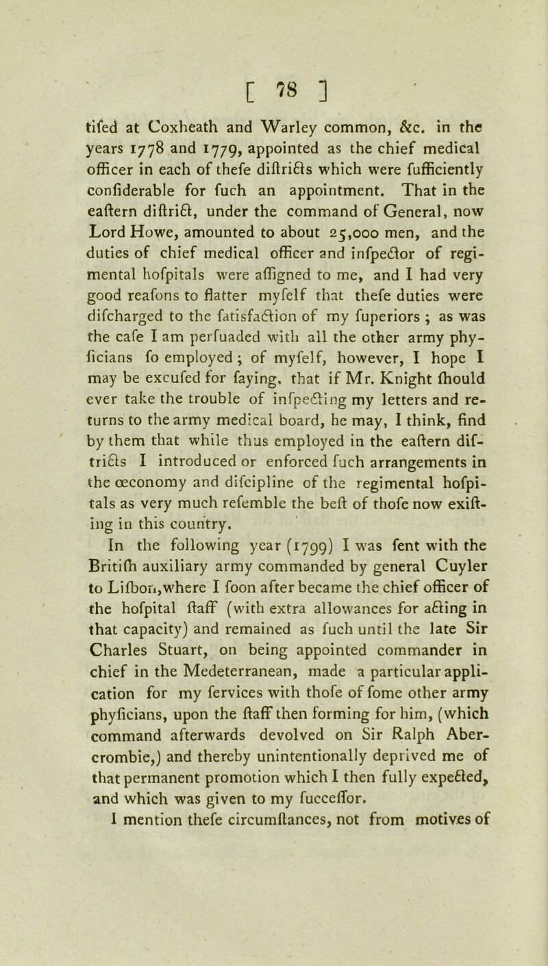 tifed at Coxheath and Warley common, &c. in the years 1778 and 1779, appointed as the chief medical officer in each of thefe diftrifls which were Efficiently confiderable for fuch an appointment. That in the eaftern diftrift, under the command of General, now Lord Howe, amounted to about 25,000 men, and the duties of chief medical officer and infpedlor of regi- mental hofpitals were affigned to me, and I had very good reafons to flatter myfelf that thefe duties were difcharged to the fatisfadlion of my fuperiors ; as was the cafe I am perfuaded with all the other army phy- ficians fo employed; of myfelf, however, I hope I may be excufed for faying, that if Mr. Knight ffiould ever take the trouble of infpefHng my letters and re- turns to the army medical board, he may, I think, find by them that while thus employed in the eaftern dif- trifts I introduced or enforced fuch arrangements in the oeconomy and difcipline of the regimental hofpi- tals as very much refemble the beft of thofe now exift- ing in this country. In the following year (1799) I was fent with the Britifti auxiliary army commanded by general Cuyler to Lifbon,where I foon after became the chief officer of the hofpital ftaflf (with extra allowances for afling in that capacity) and remained as fuch until the late Sir Charles Stuart, on being appointed commander in chief in the Medeterranean, made a particular appli- cation for my fervices with thofe of fome other army phyficians, upon the ftaflf then forming for him, (which command afterwards devolved on Sir Ralph Aber- crombie,) and thereby unintentionally deprived me of that permanent promotion which I then fully expefled, and which was given to my fuccelTor. 1 mention thefe circumftances, not from motives of