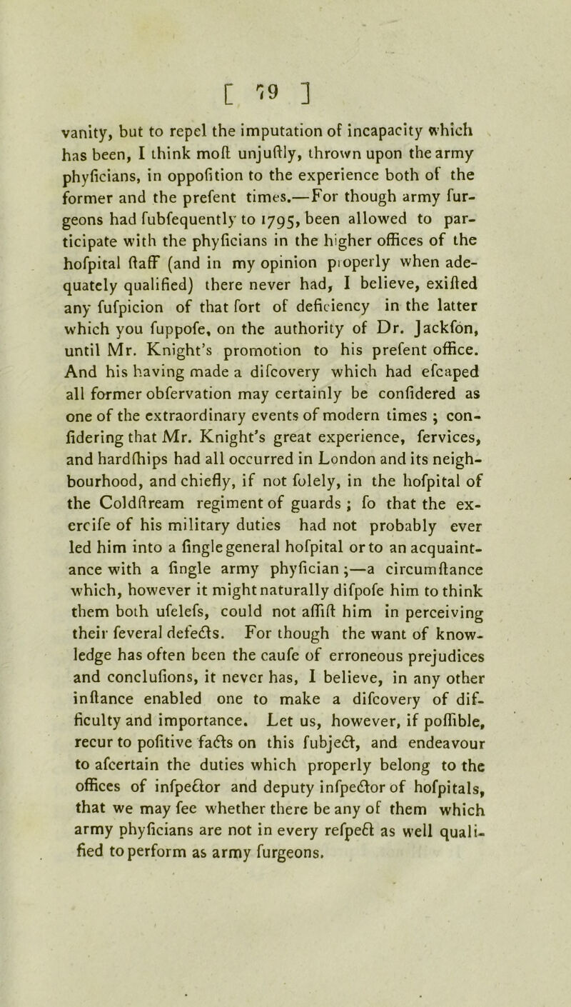 [ '!9 ] vanity, but to repel the imputation of incapacity which has been, I think mofl: unjuftly, thrown upon the army phyficians, in oppofition to the experience both of the former and the prefent times.—For though army fur- geons had fubfequently to 1795, been allowed to par- ticipate with the phyficians in the higher offices of the hofpital flaff (and in my opinion properly when ade- quately qualified) there never had, I believe, exifled any fufpicion of that fort of deficiency in the latter which you fuppofe, on the authority of Dr. Jackfon, until Mr. Knight’s promotion to his prefent office. And his having made a difcovery which had efcaped all former obfervation may certainly be confidered as one of the extraordinary events of modern times ; con- lidering that Mr. Knight’s great experience, fervices, and hardffiips had all occurred in London and its neigh- bourhood, and chiefly, if not folely, in the hofpital of the Coldftream regiment of guards; fo that the ex- ercife of his military duties had not probably ever led him into a fingle general hofpital or to an acquaint- ance with a fingle army phyfician;—a circumftance which, however it might naturally difpofe him to think them both ufelefs, could not affifl: him in perceiving their feveral defe£ls. For though the want of know- ledge has often been the caufe of erroneous prejudices and conclufions, it never has, I believe, in any other inftance enabled one to make a difcovery of dif- ficulty and importance. Let us, however, if poffible, recur to pofitive fa61s on this fubje6f, and endeavour to afeertain the duties which properly belong to the offices of infpeftor and deputy infpedlor of hofpitals, that we may fee whether there be any of them which army phyficians are not in every refpeft as well quali- fied to perform as army furgeons.