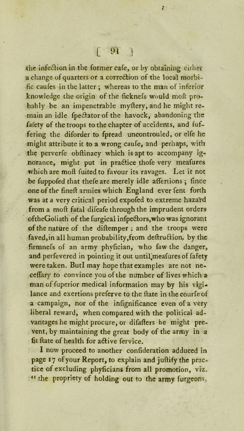 / [ i :i the infeciion in the former cafe, or by obtaining cithei* a change of quarters or a corre6tion of the local morbi- fic caufes in the latter ; whereas to the man of inferior knowledge the origin of the ficknefs would moll pro- bably be an impenetrable myftery, and he might re- main an idle fpedlator of the havock, abandoning the fafety of the troops to the chapter of accidents, and fuf- fering the diforder to fpread uncontrouled, or elfe he might attribute it to a wrong caufe, and perhaps, M'ith the perverfe obftinacy which is apt to accompany ig^ norancc, might put in pra6lice thofe very meafures %vhichare moft fuitedto favour its ravages. Let it not be fuppofed that thefe are merely idle aflertions; fince one of the fineft armies which England ever fent forth was at a very critical period expofed to extreme hazard from a moft fatal difcafe through the imprudent orders oftheGoliath of the furgical infpe61ors,who was ignorant of the nature of the diftemper ; and the troops were favedjin all human probability,from deftruflion, by the firmnefs of an army phyfician, who faw the danger, and perfevered In pointing it out until'meafurcs of fafety were taken. ButI may hope that examples are not ne- ceflary to convince you of the number of lives which a man of fuperior medical information may by his vigi- lance and exertions preferve to the ftate in the courfeof a campaign, nor of the infignificance even of a very liberal reward, when compared with the political ad- vantages he might procure, or difafters he might pre- vent, by maintaining the great body of the army in a fit ftate of health for adtive fervice, I now proceed to another confideration adduced in page 17 of your Report, to explain and juftify the prac* tice of excluding phylicians from all promotion, viz, ** the propriety of holding out to the army furgeon?;