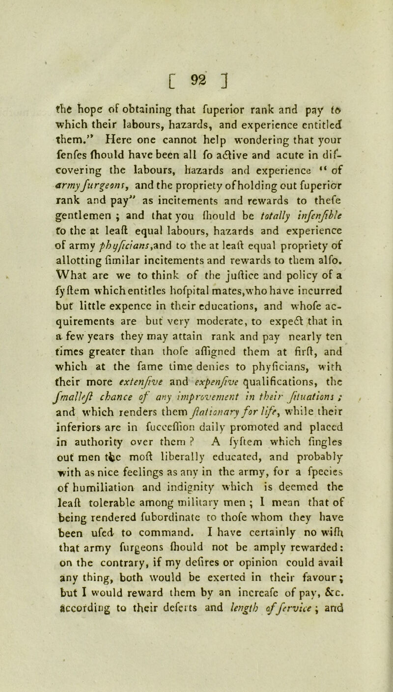 th6 hope of obtaining that fuperior rank and pay t6 which their labours, hazards, and experience entitled them.’* Here one cannot help wondering that your fenfes fhould have been all fo adfive and acute in dif- covering the labours, hazards and experience “ of armyJurgeons^ and the propriety ofholding out fuperior rank and pay” as incitements and rewards to thefe gentlemen; and that you fiiould be totally infenjihle fo the at leafl equal labours, hazards and experience of army phyftcianSyTiUih to the at Icalf equal propriety of allotting fimllar incitements and rewards to them alfo. What are we to think of the judice and policy of a fyftem which entitles hofpital mates,who have incurred but' little expence in their educations, and whofe ac- quirements are but very moderate, to expe6t that in a few^ years they may attain rank and pay nearly ten times greater than thofe afllgned them at firfl, and which at the fame time denies to phyficians, with their more extenfive and expenjive qualifications, the JmalJeJl chance of any Improvement In their Jituations ; and w’hich renders them faitonary forVife^ w'hile their inferiors are in fucceflion daily promoted and placed in authority over them ? A fyftem w'hich Tingles out men ttc moft liberally educated, and probably with as nice feelings as any in the army, for a fpecies of humiliation and indignity which is deemed the leaft tolerable among military men ; 1 mean that of being rendered fubordinatc to thofe w'hom they have been ufed to command. I have certainly no wifh that army furgeons fliould not be amply rewarded: on the contrary, if my defires or opinion could avail anything, both would be exerted in their favour; but I would reward them by an increafe of pay, Sic. according to their defei ts and le?i^th of fervice ; and