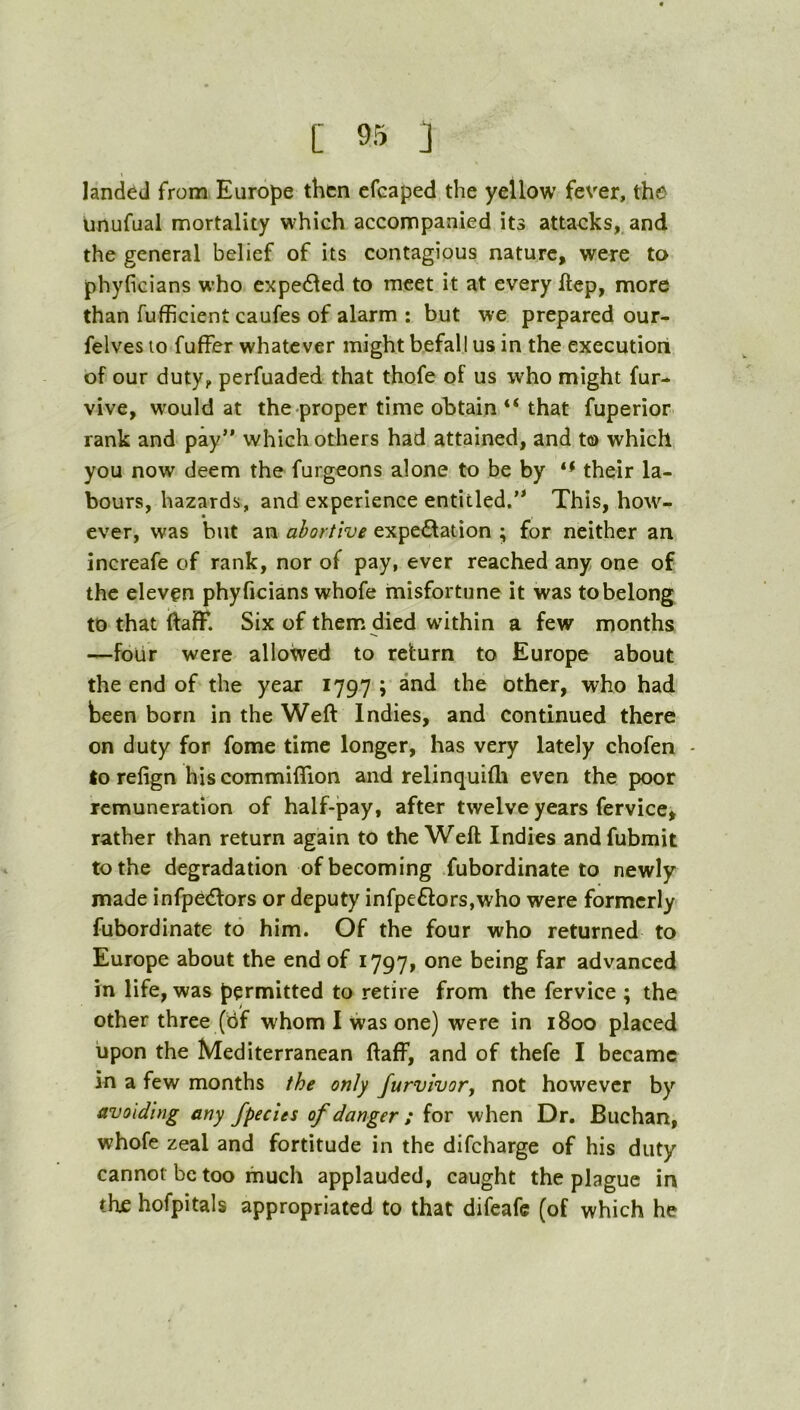 landed from Europe then cfcaped the yellow fever, the unufual mortality which accompanied its attacks, and the general belief of its contagious nature, were to phyficians who expedled to meet it at every ftep, more than fufficient caufes of alarm : but we prepared our- felves to fuffer whatever might befall us in the execution of our duty, perfuaded that thofe of us who might fur- vive, would at the proper time obtain “ that fuperior rank and pay” which others had attained, and to which you now deem the furgeons alone to be by their la- bours, hazards, and experience entitled.” This, how- ever, was but an abortive expectation ; for neither an increafe of rank, nor of pay, ever reached any one of the eleven phyficians whofe misfortune it was to belong to that ftafF. Six of them died within a few months —four were allowed to return to Europe about the end of the year 1797 ; and the other, who had teen born in the Weft Indies, and continued there on duty for fome time longer, has very lately chofen - to refign his commiflion and relinquifli even the poor remuneration of half-pay, after twelve years fervice, rather than return again to the Weft Indies andfubmit to the degradation of becoming fubordinate to newly made infpeCfors or deputy infpe6fors,who were formerly fubordinate to him. Of the four who returned to Europe about the end of 1797, one being far advanced in life, was permitted to retire from the fervice ; the other three (hf whom I was one) were in 1800 placed iipon the Mediterranean ftaff, and of thefe I became in a few months the only furvivor, not however by avoiding any Jpecits of danger ; for when Dr. Buchan, whofe zeal and fortitude in the difeharge of his duty cannot be too much applauded, caught the plague in thf hofpitals appropriated to that difeafe (of which he
