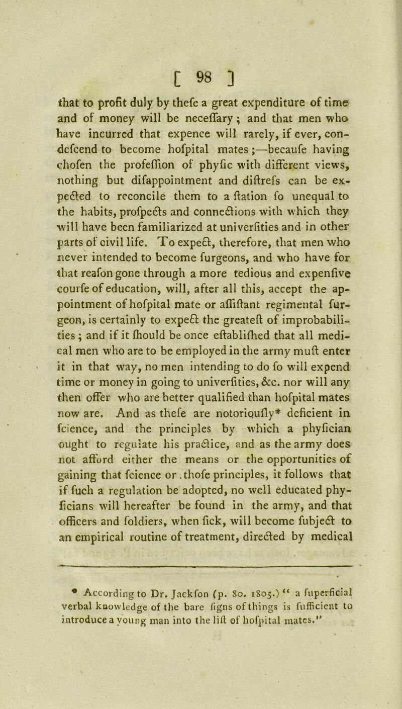 that to profit duly by thefe a great expenditure of time and of money will be neceffary; and that men who have incurred that expence will rarely, if ever, con- defcend to become hofpital mates ;—becaufe having chofen the profeflion of phyfic with different views, nothing but difappointment and diftrefs can be ex- pedled to reconcile them to a ftation fo unequal to the habits, profpedfs and connedlions with which they will have been familiarized at univerfities and in other parts of civil life. To expe£f, therefore, that men who never intended to become furgeons, and who have for that reafongone through a more tedious and expenfive courfe of education, will, after all this, accept the ap- pointment of hofpital mate or affifiant regimental fur- geon, is certainly to expefl the greateft of improbabili- ties ; and if it fhould be once eftablifhed that all medi- cal men who are to be employed in the army muft enter it in that way, no men intending to do fo will expend time or money in going to univerfities, &c. nor will any then offer who are better qualified than hofpital mates now are. And as thefe are notorioufly=^ deficient in fcience, and the principles by which a phyfician ought to regulate his pradiice, and as the army does not afford either the means or the opportunities of gaining that fcience or .thofe principles, it follows that if fuch a regulation be adopted, no well educated phy- ficians will hereafter be found in the army, and that officers and foldiers, w'hen fick, will become fubje(5l to an empirical routine of treatment, diredled by medical • According to Dr. Jackfon fp. 8o. 1805.) “ a fiiperficial verbal knowledge of the bare ligns of things is fufficient to introduce a young man into the lill of hofpital mates.*’