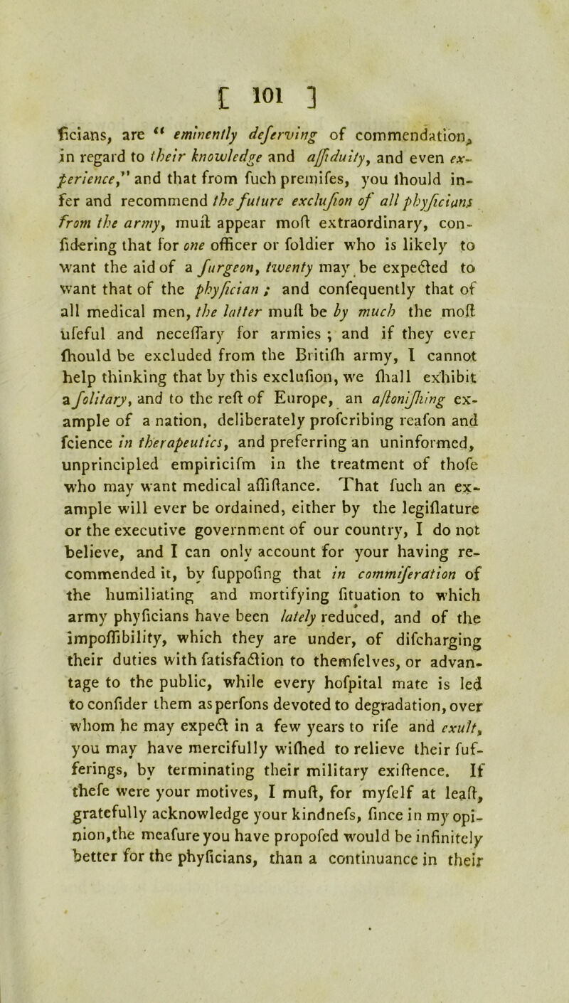 ficians, are “ emtnenlly defervirjg of commendation^ in regard to their knowledge and ajftduiiyy and even ex-- per'iencej' and that from fuch premifes, you ihould in- fer and recommend the future exclujton of all phyficians from the armyy muil appear moft extraordinary, con- fidering that for one officer or foldier who is likely to want the aid of a may be expedfed to want that of the phyfician ; and confequently that of all medical men, the latter muft be by much the mofl ufeful and neceffiary for armies ; and if they ever (hould be excluded from the Britiffi army, I cannot help thinking that by this exclufion, we ffiall exhibit a Jolitarji and to the reft of Europe, an aflonijhing ex- ample of a nation, deliberately proferibing reafon and fcience in therapeutics^ and preferring an uninformed, unprincipled empiricifm in the treatment of thofe W'ho may want medical aflidance. That fuch an ex- ample will ever be ordained, either by the legiflature or the executive government of our country, I do not believe, and I can only account for your having re- commended it, by fuppofing that in commiferdtion of the humiliating and mortifying fituation to w’hich army phyficians have been lately reduced, and of the impoffibility, which they are under, of difeharging their duties with fatisfa61ion to themfelves, or advan- tage to the public, while every hofpital mate is led toconfider them asperfons devoted to degradation, over whom he may expeift in a few years to rife and exult^ you may have mercifully wdflied to relieve their fuf- ferings, by terminating their military exiftence. If thefe were your motives, I muft, for myfelf at lead, gratefully acknowledge your kindnefs, fince in my opi- nion,the meafureyou have propofed would be infinitely better for the phyficians, than a continuance in their