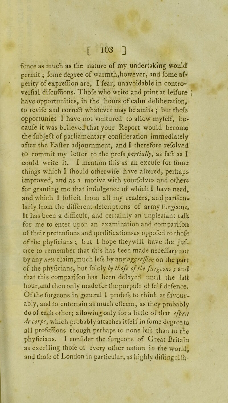 fence as much as the nature of my undertaking would permit; Tome degree of warmth,however, and fome af* perity of expreflion are, I fear, unavoidable in contro’ verfial difcuffions. Thofe wdio write and print at leifure 1 have opportunities, in the hours of calm deliberation, to revife and corre£l: whatever may be amifs ; but thcfe opportunies I have not ventured to allow myfelf, be- caufe it was believed that your Report would become the fubjeft of parliamentary confideration immediately after the Eafter adjournment, and 1 therefore refolyed to commit my letter to the prefs partiallyj as faft as I could write it, I mention this as an excufe for fome things which I (hould otherwife have altered, perhaps improved, and as a motive with yourfelves and others for granting me that indulgence of which I have need, and which I folicit from all my readers, and particu- larly from the different defcriptlons of army furgeons. It has been a difficult, and certainly an unpleafant tafh; for me to enter upon an examination and comparifon of their pretenfions and qualificationsas oppofed to thofe of the phyficians ; but I hope they will have the juf- tice to remember that this has been made neceiTarvno^ by any claim,much lefs hy 2.nv'aggreffion on the part of the phyiicians, but folely by thofe of the furgeons s and that this comparifon has been delayed until the lafl: hour,and then only made for the purpofe of felf defence. Of the furgeons in general I profefs to think as favour- ably, and to entertain as much effeem, as they probably do of each other; allowing only for a little of that efprit tie corpsy which probably attaches itfclf in fome degree to' all profeffions though perhaps to none lefs than to the phyficians. I confider the furgeons of Great Britain as excelling thofe of every other nation in the w^orld, and thofe of London in particular, as highly difiingulfii-