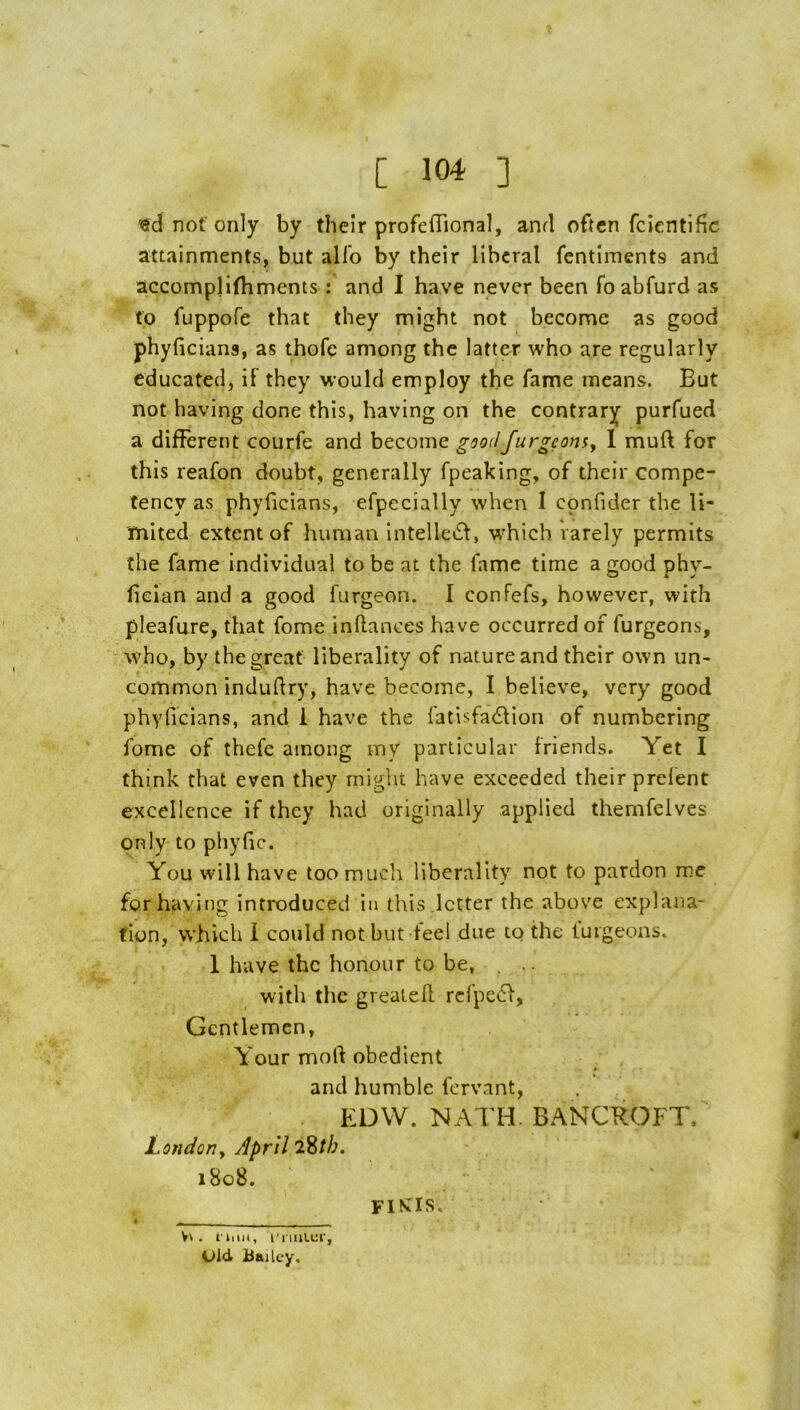 '<8d not only by their profefTional, and often fcientific attainments, but all'o by their liberal fentiments and accompHfhmentsand I have never been fo abfurd as to fuppofe that they might not become as good phyficiana, as thofe among the latter who are regularly educated, if they would employ the fame means. But not having clone this, having on the contrary purfued a different courfe and become gootlfurgeomy I muft for this reafon doubt, generally fpeaking, of their compe- tency as phyficians, efpecially when I confider the li- mited extent of human intelleiSf, which rarely permits the fame individual to be at the fame time a good phy- fieian and a good furgeon. I confefs, however, with pleafure, that fome inftances have occurred of furgeons, who, by the great liberality of nature and their own un- common indudry, have become, I believe, very good phyficians, and 1 have the fatisfa^lion of numbering fome of thefe among iny particular friends. Yet I think that even they might have exceeded their prefent excellence if they had originally applied themfelves only to pliyfic. You will have too much liberality not to pardon me for having introduced in this.letter the above explana- fion, which 1 could not but feel due to the luigeons. 1 have the honour to be, . .. with the greatefl rd’pecf. Gentlemen, Your mod obedient and humble fervant, EDW. NATH. BANCROFT. Londony April i8o8. • - Vv . I'liiH, t'nnlur, Old Bailey,