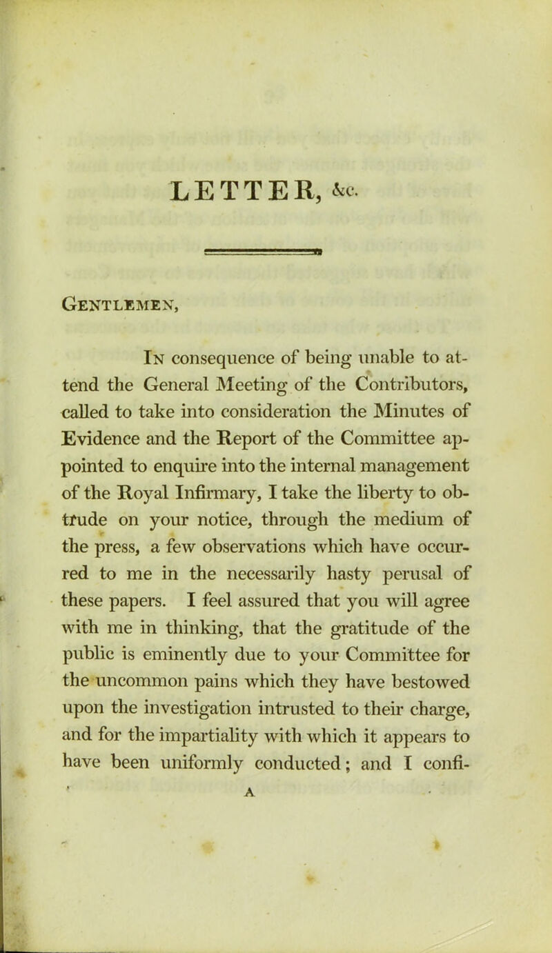 LETTER, •S'c Gentlemen, In consequence of being unable to at- tend the General IMeeting of the Contributors, called to take into consideration the Minutes of Evidence and the Report of the Committee ap- pointed to enquii’e into the internal management of the Royal Infirmary, I take the liberty to ob- trude on your notice, through the medium of the press, a few observations which have occur- red to me in the necessarily hasty perusal of these papers. I feel assured that you will agree with me in thinking, that the gratitude of the public is eminently due to your Committee for the uncommon pains which they have bestowed upon the investigation intrusted to their charge, and for the impartiality with which it appears to have been uniformly conducted; and I confi- A