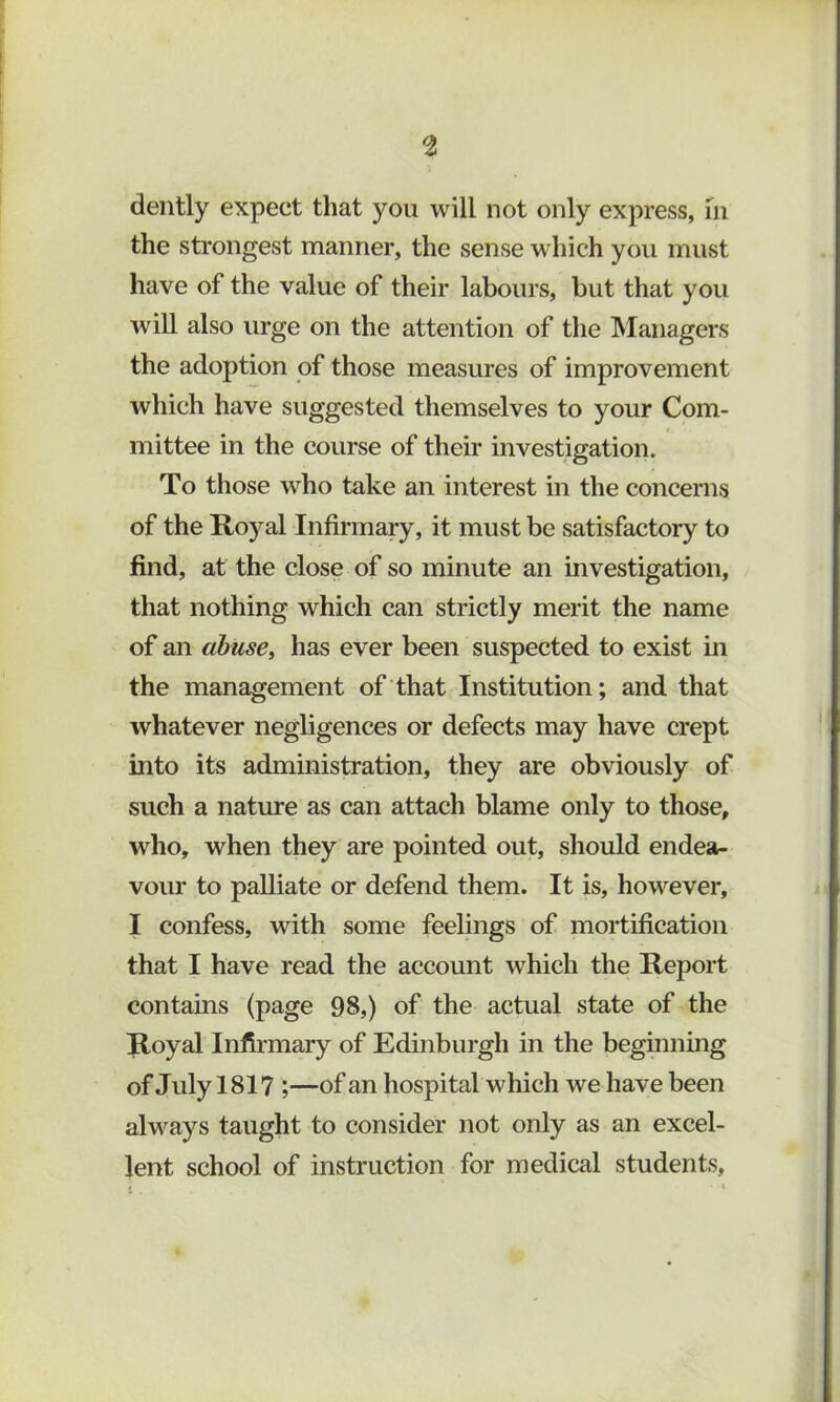 the strongest manner, the sense which you must have of the value of their labours, but that you will also urge on the attention of the IManagers the adoption of those measures of improvement which have suggested themselves to your Com- mittee in the course of their investigation. To those who take an interest in the concerns of the Royal Infirmary, it must be satisfactory to find, at the close of so minute an investigation, that nothing which can strictly merit the name of an abuse, has ever been suspected to exist in the management of that Institution; and that whatever negligences or defects may have crept into its administration, they are obviously of such a nature as can attach blame only to those, who, when they are pointed out, should endea- vour to palliate or defend them. It is, however, I confess, Avith some feelings of mortification that I have read the account which the Report contains (page 98,) of the actual state of the Royal Infirmary of Edinburgh in the beginning of July 1817 ;—of an hospital which we have been always taught to consider not only as an excel- lent school of instruction for medical students.