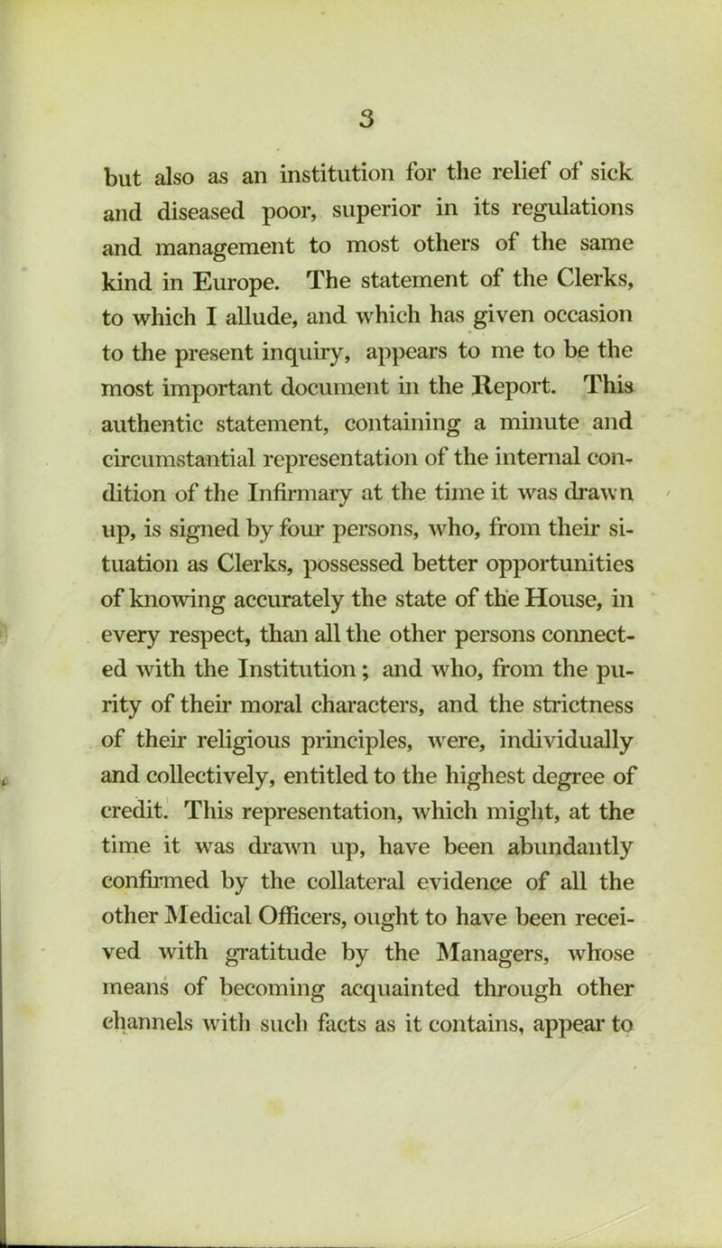 but also as an institution for the relief of sick and diseased poor, superior in its regulations and management to most others of the same kind in Europe. The statement of the Clerks, to which I allude, and which has given occasion to the present inquiry, appears to me to be the most important document in the Report. This authentic statement, containing a minute and circumstantial representation of the internal con- dition of the Infirmary at the time it was drawn up, is signed by fom* persons, who, from their si- tuation as Clerks, possessed better opportunities of knowing accurately the state of the House, in every respect, than all the other persons connect- ed wdth the Institution; and who, from the pu- rity of then* moral characters, and the strictness of their religious principles, w^ere, individually and collectively, entitled to the highest degree of credit.' Tliis representation, which might, at the time it was draivn up, have been abundantly confii’ined by the collateral evidence of all the other Medical Officers, ought to have been recei- ved with gratitude by the Managers, whose means of becoming acquainted through other channels with such facts as it contains, appear to