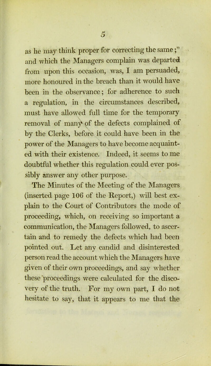 as he may tliink proper for correcting the same and which the Managers complain was departed from upon this occasion, was, I am persuaded, more honoured in the breach than it would have been in the obseiwance; for adherence to such a regulation, in the circumstances described, must have allowed full time for the temporary removal of manj^of the defects complained of by the Clerks, before it could have been in the power of the Managers to have become acquaint- ed with their existence. Indeed, it seems to me doubtful whether this regulation could ever pos- sibly answer any other purpose. The Minutes of the Meeting of the Managers (inserted page 106 of the Report,) wiU best ex- plain to the Court of Contributors the mode of proceeding, which, on receiving so important a communication, the Managers followed, to ascer- tain and to remedy the defects which had been pointed out. Let any candid and disinterested person read the account which the Managers have given of their own proceedings, and say whether these proceedings were calculated for the disco- very of the truth. For my own part, I do not hesitate to say, that it appears to me that the