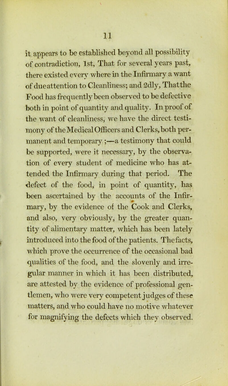 \ it appears to be established beyond all possibility of contradiction, 1st, That for several years past, there existed every where in the Infiraiary a want of due attention to Cleanliness; and 2dly, That the Food has frequently been observed to be defective both in point of quantity and quality. In proof of the want of cleanliness, we have the direct testi- mony of the Medical Officers and Clerks, both per- manent and temporary ;—a testimony that could be supported, were it necessary, by the observa- tion of every student of medicine who has at- tended the Infirmaiy during that period. The defect of the food, in point of quantity, has been ascertained by the accounts of the Infir- mary, by the evidence of the Cook and Clerks, and also, very obviously, by the greater quan- tity of alimentaiy matter, which has been lately introduced into the food of the patients. The facts, which prove the occurrence of the occasional bad qualities of the food, and the slovenly and iiTe- gular manner in which it has been distributed, are attested by the evidence of professional gen- tlemen, who were very competent judges of these matters, and who could have no motive whatever for magnifying the defects which they observed.