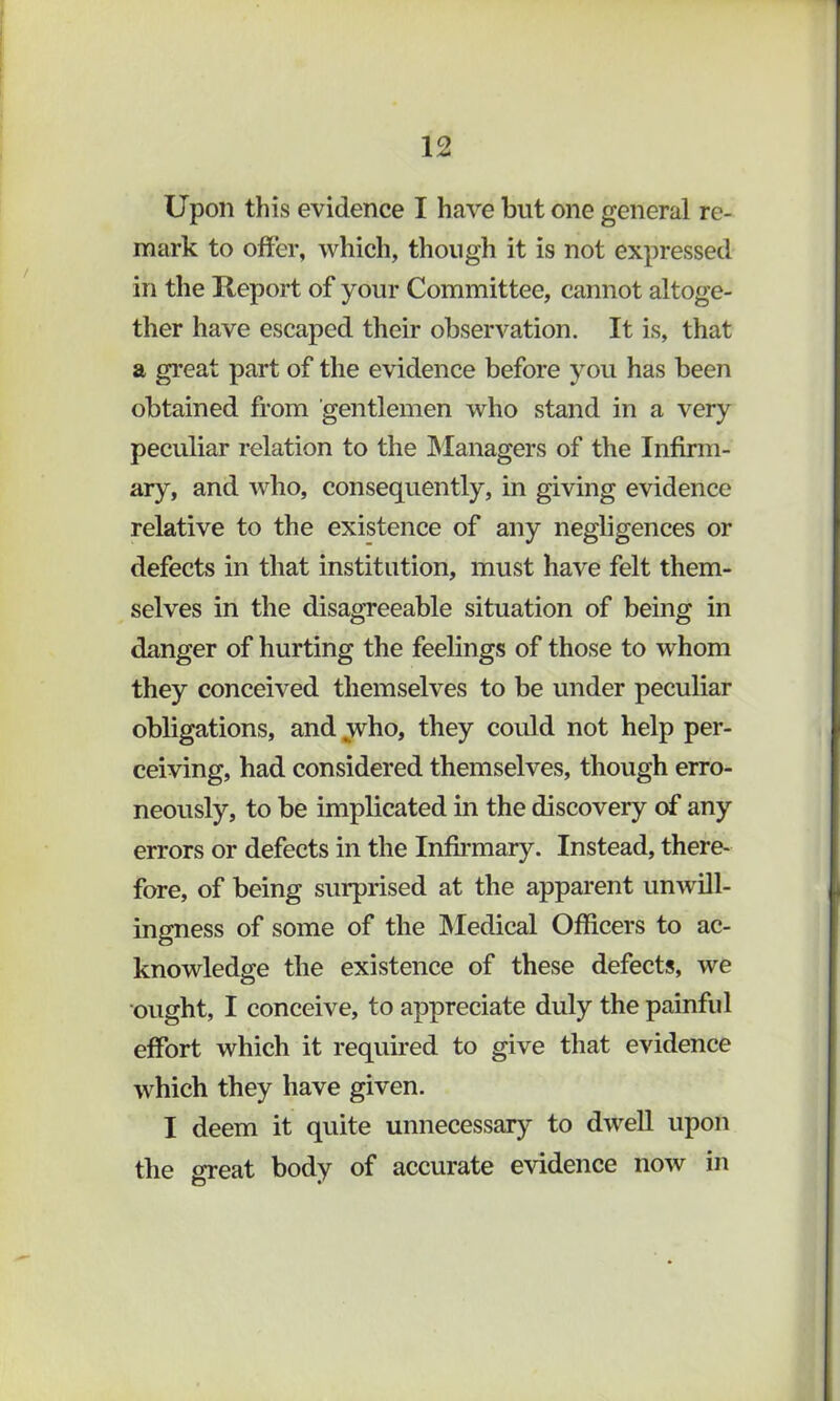 Upon tills evidence I have but one general re- mark to offer, which, though it is not expressed in the Report of your Committee, cannot altoge- ther have escaped their observation. It is, that a gi’eat part of the evidence before you has been obtained from gentlemen who stand in a very peculiar relation to the INIanagers of the Infirm- ary, and who, consequently, in giving evidence relative to the existence of any negligences or defects in that institution, must have felt them- selves in the disagTeeable situation of being in danger of hurting the feelings of those to whom they conceived themselves to be under peculiar obligations, and yvho, they could not help per- ceiving, had considered themselves, though erro- neously, to be implicated in the discovery of any errors or defects in the Infirmary. Instead, there- fore, of being surprised at the apparent unwill- ingness of some of the INIedical Officers to ac- knowledge the existence of these defects, we ought, I conceive, to appreciate duly the painful effort which it required to give that evidence which they have given. I deem it quite unnecessary to dweU upon the great body of accurate evidence now in