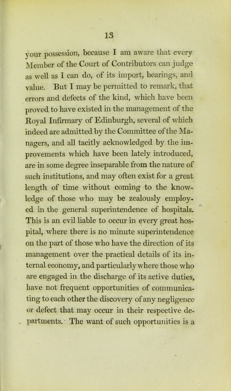 IS your possession, because I am aware that every Member of the Com’t of Conti’ibutors can judge as well as I can do, of its import, bearings, and value. But I may be penuitted to remark, that en’ors and defects of the kind, which have been proved to have existed in the management of the Royal Infirmary of Edinburgh, several of which indeed are admitted by the Committee of the Ma- nagers, and aU tacitly acknowledged by the im- provements which have been lately introduced, are in some degree inseparable from the nature of such institutions, and may often exist for a great length of time without coming to the know- ledge of those who may be zealously employ- ed in the general superintendence of hospitals. This is an evil liable to occur in every great hos- pital, where there is no minute superintendence on the part of those who have the direction of its management over the practical details of its in- ternal economy, and particularly where those who are engaged in the discharge of its active duties, have not frequent opportunities of communica- ting to each other the discovery of any negligence or defect that may occur in their respective de- ^ partments.' The want of such opportunities is a