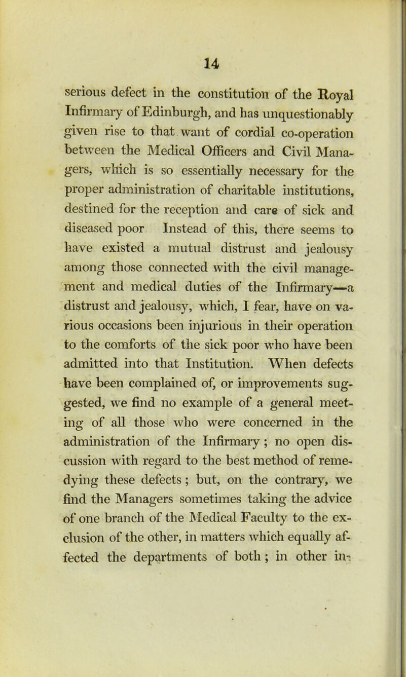 serious defect in the constitution of the Royal Infirmaiy of Edinburgh, and has unquestionably given rise to that want of cordial co-operation between the Medical Officers and Civil Mana- gers, which is so essentially necessary for the proper administration of charitable institutions, destined for the reception and care of sick and diseased poor Instead of this, there seems to have existed a mutual distrust and jealousy among those connected with the civil manage- ment and medical duties of the Infirmary—a distrust and jealousy, which, I fear, have on va- rious occasions been injurious in their operation to the comforts of the sick poor who have been admitted into that Institution. When defects have been complained of, or improvements sug- gested, we find no example of a general meet- ing of all those who were concerned in the administration of the Infirmary; no open dis- cussion with regard to the best method of reme- dying these defects; but, on the contrary, we find the Managers sometimes taking the advice of one branch of the IMedical Faculty to the ex- clusion of the other, in matters which equally af- fected the departments of both; in other in-.