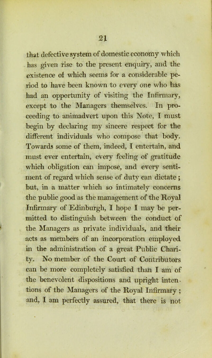 n that defective system of domestic economy which has given rise to the present enquiry, and the existence of which seems for a considerable pe- riod to have been known to every one who has had an opportunity of visiting the Infirmary, except to the Managers themselves. In pro- ceeding to animadvert upon this Note, I must begin by declaring my sincere respect for the different individuals who compose that body. Towards some of them, indeed, I entertain, and must ever entertain, every feeling of gratitude which obligation can impose, and every senti- ment of regard which sense of duty can dictate; but, in a matter which so intimately concerns the public good as the management of the Royal Infirmary of Edinburgh, I hope I may be per- mitted to distinguish between the conduct of the Managers as private individuals, and their acts as members of an incorporation employed in the administration of a great Public Chari- ty. No member of the Court of Contributors can be more completely satisfied than I am of the benevolent dispositions and upright inten-. tions of the Managers of the Royal Infirmary ;