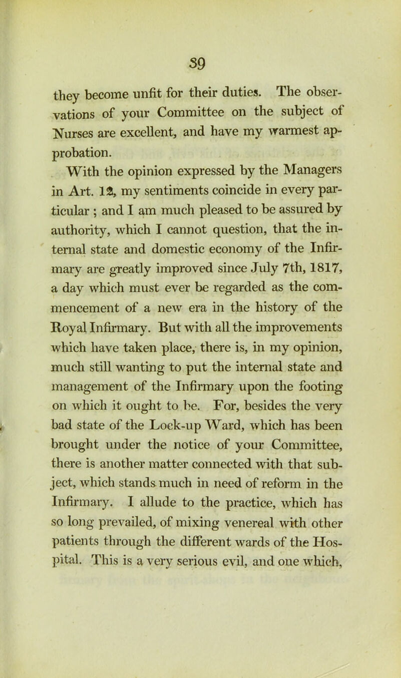 S9 they become unfit for their duties. The obser- vations of your Committee on the subject of Nurses are excellent, and have my warmest ap- probation. With the opinion expressed by the Managers in Art. 1^, my sentiments coincide in every par- ticular ; and I am much pleased to be assured by authority, which I cannot question, that the in- ternal state and domestic economy of the Infir- mary are greatly improved since July 7th, 1817, a day which must ever be regarded as the com- mencement of a new era in the history of the Royal Infirmary. But with all the improvements which have taken place, there is, in my opinion, much still wanting to put the internal state and management of the Infirmary upon the footing on which it ought to be. For, besides the very bad state of the Lock-up AVard, which has been brought under the notice of your Committee, there is another matter connected with that sub- ject, which stands much in need of reform in the Infinuary. I aUude to the practice, which has so long prevailed, of mixing venereal with other patients through the different wards of the Hos- pital. This is a very serious evil, and one which.