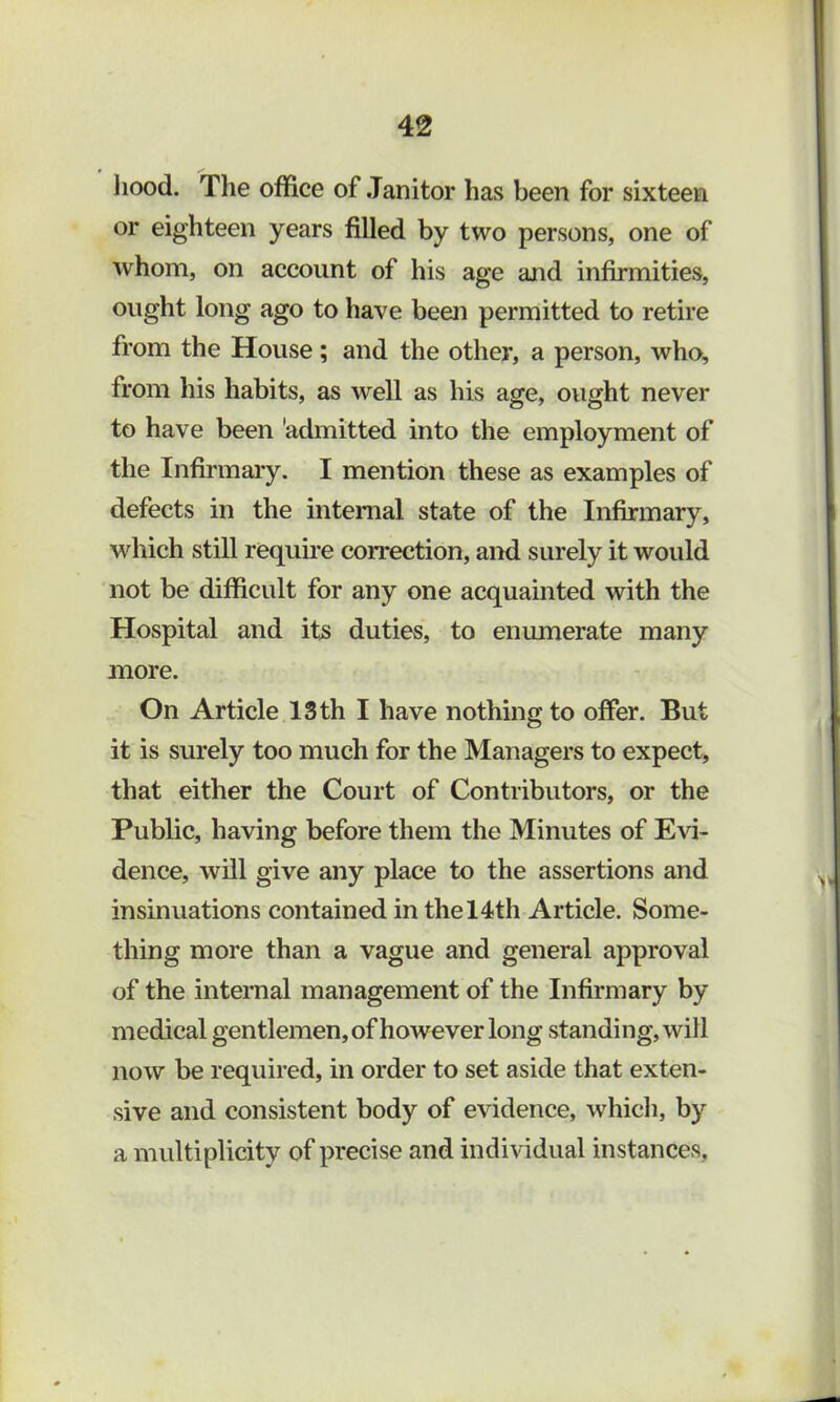 liood. The office of Janitor has been for sixteen or eighteen years filled by two persons, one of whom, on account of his age and infirmities, ought long ago to have been permitted to retire from the House; and the other, a person, who, from his habits, as well as his age, ought never to have been 'admitted into the employment of the Infirmaiy. I mention these as examples of defects in the internal state of the Infirmary, which still require correction, and surely it would not be difficult for any one acquainted with the Hospital and its duties, to enmnerate many more. On Article 13 th I have nothing to offer. But it is surely too much for the Managers to expect, that either the Court of Contributors, or the Public, having before them the Minutes of Evi- dence, will give any place to the assertions and insinuations contained in the 14th Article. Some- thing more than a vague and general approval of the internal management of the Infirmary by medical gentlemen,of however long standing, will now be required, in order to set aside that exten- sive and consistent body of evidence, which, by a multiplicity of precise and individual instances.