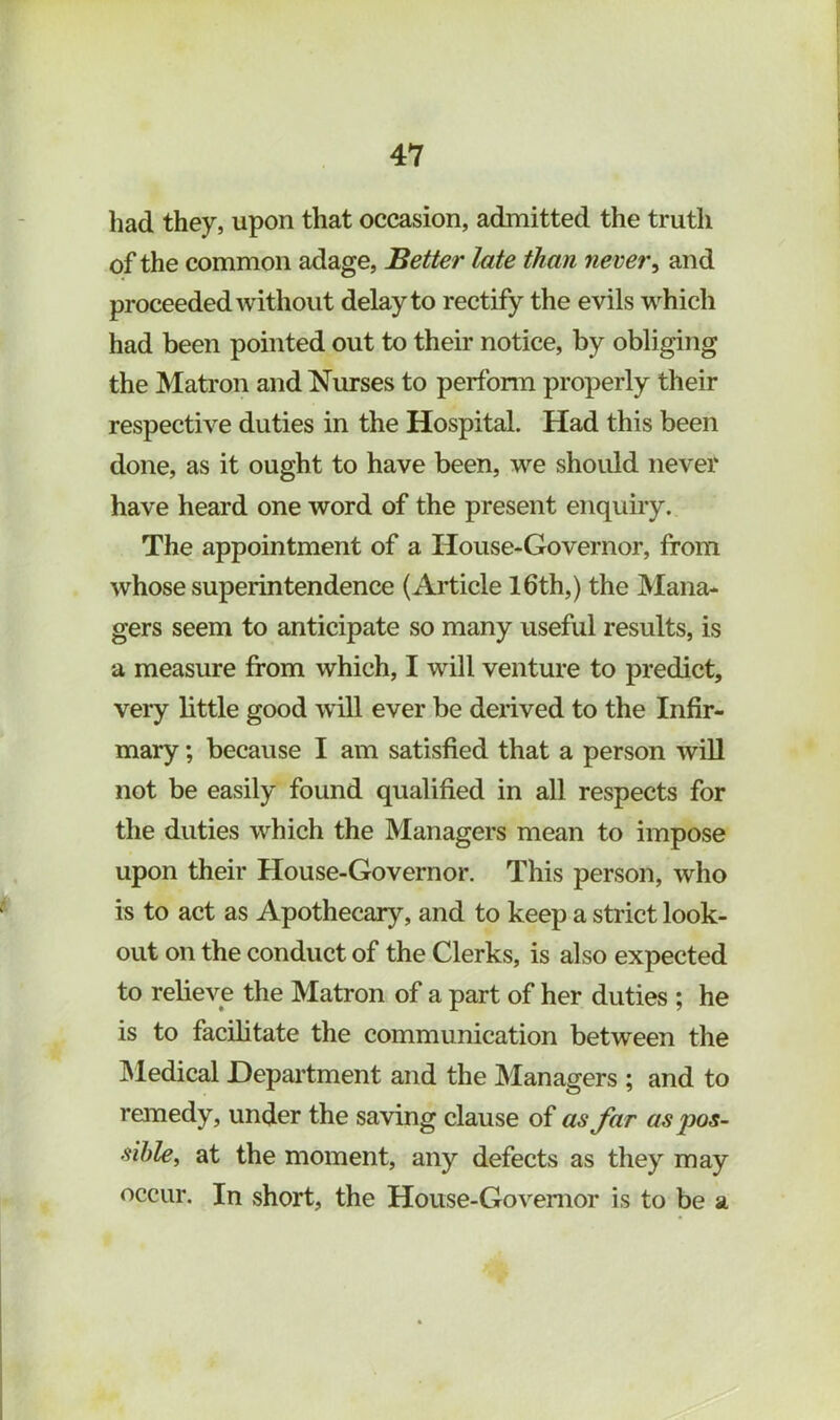 had they, upon that occasion, admitted the truth of the common adage, Better late than never^ and proceeded without delay to rectify the evils w^hich had been pointed out to their notice, by obliging the Matron and Nurses to perfonn properly their respective duties in the Hospital. Had this been done, as it ought to have been, we should never have heard one word of the present enquiry. The appointment of a House-Governor, from whose superintendence (Article 16th,) the Mana- gers seem to anticipate so many useful results, is a measure from which, I will venture to predict, very little good will ever be derived to the Infir- mary ; because I am satisfied that a person will not be easily found qualified in all respects for the duties which the Managers mean to impose upon their House-Governor. This person, who is to act as Apothecary, and to keep a strict look- out on the conduct of the Clerks, is also expected to relieve the Matron of a part of her duties ; he is to facilitate the communication between the IMedical Department and the Managers ; and to remedy, under the saving clause of as Jar as pos- sible, at the moment, any defects as they may occur. In short, the House-Governor is to be a