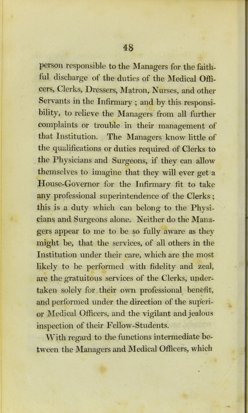 person responsible to the Managers for the faith- ful discharge of the duties of the Medical Offi- cers, Clerks, Dressers, Matron, Nurses, and other Servants in the Infirmary ; and by this responsi- bility, to relieve the Managers from all further complaints or trouble in their management of that Institution. The Managers know little of the qualifications or duties required of Clerks to the Physicians and Surgeons, if they can allow themselves to imagine that they will ever get a House-Governor for the Infirmary fit to take any professional superintendence of the Clerks ; this is a duty which can belong to the Physi- cians and Surgeons alone. Neither do the Mana- gers appear to me to be so fully aware as they might be, that the services, of all others in the Institution under their care, which are the most likely to be performed with fidelity and zeal, are the gratuitous services of the Clerks, under- taken solely for. their own professional benefit, and performed under the direction of the superi- or Medical Officers, and the vigilant and jealous inspection of their Fellow-Students. With regard to the functions intermediate be- tween the Managers and Medical Officers, which