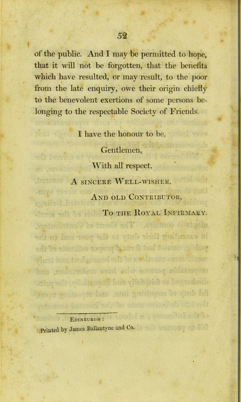 5^ of the public. And I may be permitted to hope, that it will not be forgotten, that the benefits which have resulted, or may result, to the poor from the late enquiry, owe their origin chiefly to the benevolent exertions of some persons be- longing to the respectable Society of Friends. I have the honour to be, Gentlemen, ‘ With all respect, A SINCERE WeLL-AVISHEU, And old Contributor, . . . . • To THE IlOYAL INFIRMARY. Edinburgh: ’.Printed by James Ballantyne and Co. I