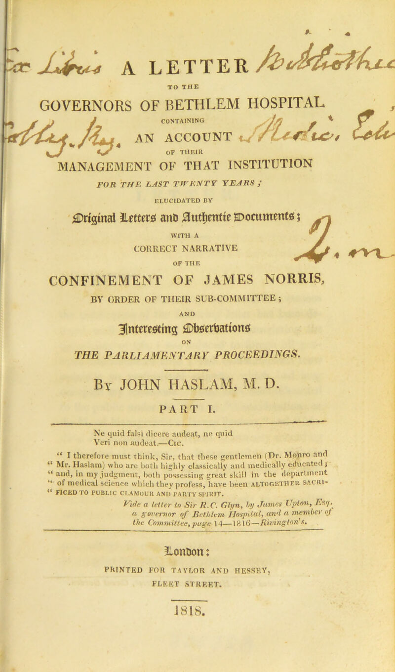 TO THE GOVERNORS OF BETHLEM HOSPITAL , AN ACCOUNT CONTAINING AN ACCOUNT OF THF.IR MANAGEMENT OF THAT INSTITUTION FOR THE LAST TIVENTY YEARS / ELUCIDATED BY ';©rt2inal ILftferfli auD 0utl)cntie soocumentj!; WITH A CORRECT NARRATIVE 4 or THE ■ ^ CONFINEMENT OF JAMES NORRIS, BV ORDER OF THEIR SUB-COMMITTEE ; AND 31ntcre«ing ^Dfeertiations! ‘1 ON THE PARLIAMENTARY PROCEEDINGS. By JOHN HASLAM, M. D. PART I. Ne quid falsi dicere audeat, ne quid Veri non audeat.—Cic. “ I therefore must think, Sir, that these gentlemen (Dr. Mopro and Mr. Haslara) who are botli highly classically and medically educated j “ and, in my judgment, both possessing great skill in the department “ of medical science which they profess, have been altogether sacri- “ FICEDTO public CLAMOUR ANU PARTY SPIRIT. Pide a letter to Sir R.C. Gh/n, In/ .Tiimes Upton, a governor of Bethlem IlospUal, and a member (>f the Committee, page 14—1816—Riving ton’s. Lontjon: PRINTED FOR TAVI.OU AN’D HESSEY, FLEET .STREET.