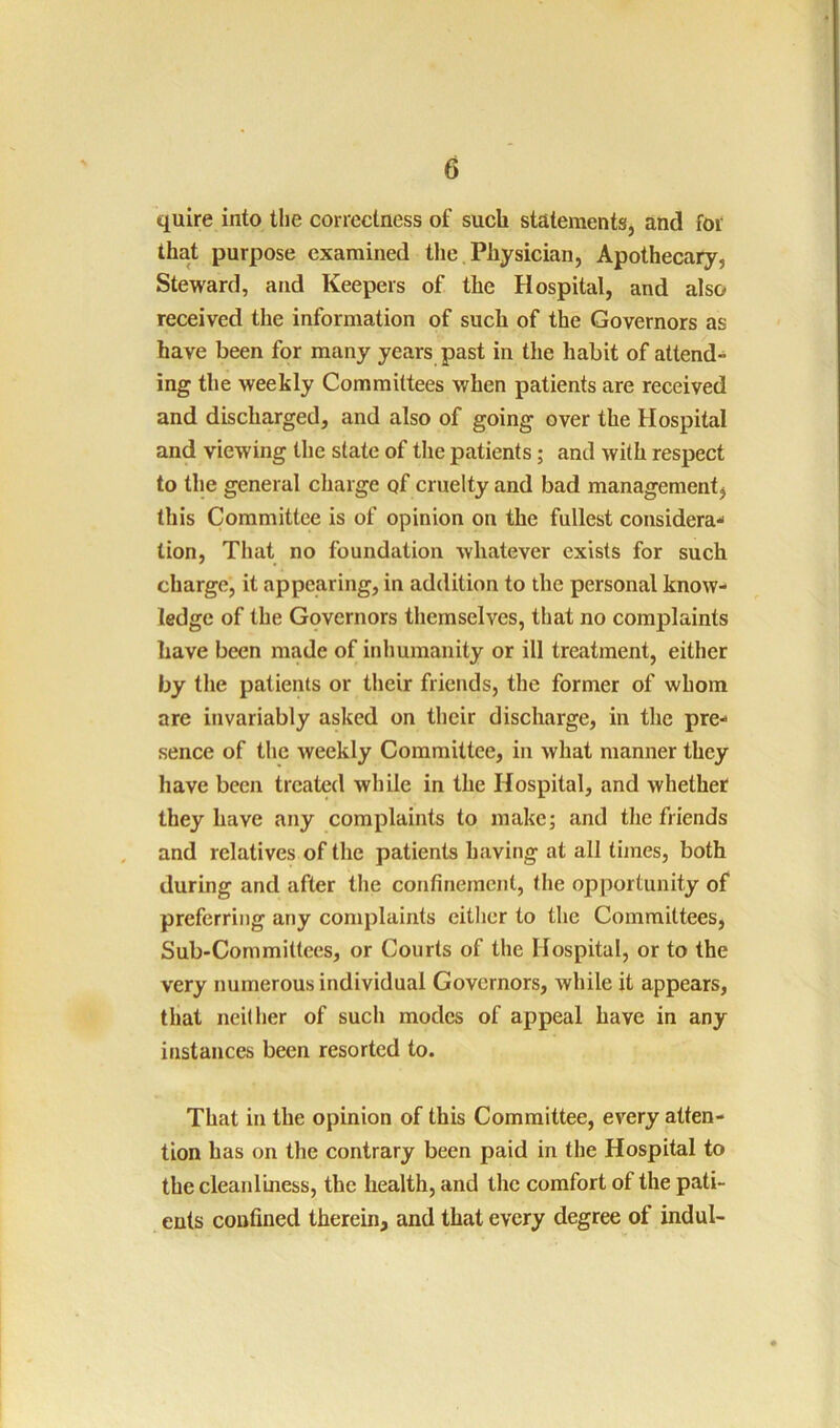 quire into the correctness of such statements, and for that purpose examined the, Physician, Apothecary, Steward, and Keepers of the Hospital, and also received the information of such of the Governors as have been for many years past in the habit of attend- ing the weekly Committees when patients are received and discharged, and also of going over the Hospital and viewing the state of the patients; and with respect to the general charge of cruelty and bad management^ this Committee is of opinion on the fullest considera-' tion, That no foundation whatever exists for such charge, it appearing, in addition to the personal know- ledge of the Governors themselves, that no complaints have been made of inhumanity or ill treatment, either by the patients or their friends, the former of whom are invariably asked on their discharge, in the pre- sence of the weekly Committee, in what manner they have been treated while in the Hospital, and whether they have any complaints to make; and the friends and relatives of the patients having at all times, both during and after the confinement, the opportunity of preferring any complaints eitlier to the Committees, Sub-Committees, or Courts of the Hospital, or to the very numerous individual Governors, while it appears, that neillier of sucli modes of appeal have in any instances been resorted to. That in the opinion of this Committee, every atten- tion has on the contrary been paid in the Hospital to the cleanl’mess, the health, and the comfort of the pati- ents confined therein, and that every degree of indul-