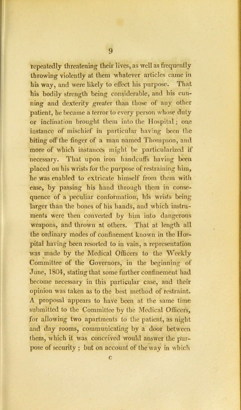 repeatedly threatening their lives, as -well as frequently throwing violently at them whatever articles came in his way, and Avere likely to effect his purpose. That his bodily strength being considerable, and his cun- ning and dexterity greater than those of any other patient, he became a terror to every person whose duty or inclination brought them into the Hospital; one instance of mischief in particular having been the biting off the finger of a man named Thompson, and more of Avhich instances might be particularized if necessary. That upon iron handcuffs having been placed on his wrists for the purpose of restraining him, he was enabled to extrieate himself from them with ease, by passing his hand through them in conse- quence of a peculiar conformation, his wrists being larger than the bones of his hands, and which instru- ments were then converted by him into dangerous weapons, and thrown at others. That at length all the ordinary modes of confinement known in the Hos- pital having been resorted to in vain, a representation was made by the Medical Officers to the Weekly Committee of the Governors, in the beginning of June, 1804-, stating that some further confinement had become necessary in this particular case, and their opinion was taken as to the best method of restraint. A proposal appears to have been at the same time submitted to the Committee by the Medical Officers, for allowing two apartments to the patient, as night and day rooms, communicating by a door between them, Avliich it was conceived would answer the plir- pose of security ; but on account of the way in whicl\ c