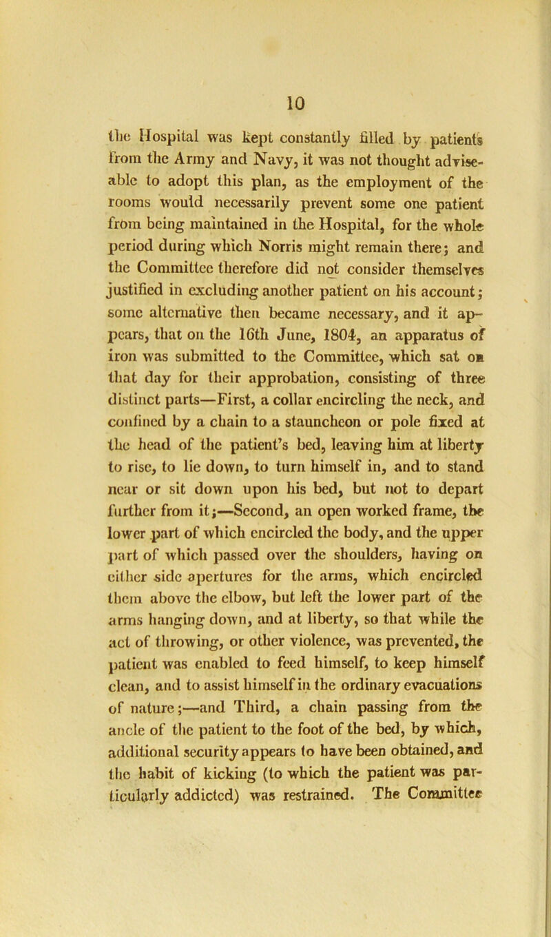 the Hospital was kept constantly filled by patients i'roni the Army and Navy, it was not thought adrise- ablc to adopt this plan, as the employment of the rooms would necessarily prevent some one patient from being maintained in the Hospital, for the whole jieriod during which Norris might remain there; and the Committee therefore did not consider themselves justified in excluding another patient on his account; some alternative then became necessary, and it ap- pears, that on the 16th June, 1804, an apparatus of iron was submitted to the Committee, which sat on that day for their approbation, consisting of three distinct parts—First, a collar encircling the neck, and confined by a chain to a stauncheon or pole fixed at the head of the patient’s bed, leaving him at liberty to rise, to lie down, to turn himself in, and to stand near or sit down upon his bed, but not to depart further from it;—Second, an open worked frame, the lower part of which encircled the body, and the upper jiart of which passed over the shoulders, having on cither side apertures for the arras, which encirclfsd them above the elbow, but left the lower part of the arms hanging down, and at liberty, so that while the act of throwing, or other violence, was prevented, the patient was enabled to feed himself, to keep himself clean, and to assist himself in the ordinary evacuations of nature;—and Third, a chain passing from the ancle of the patient to the foot of the bed, by which, additional security appears to have been obtained, and the habit of kicking (to which the patient was par- ticularly addicted) was restrained. The Committee