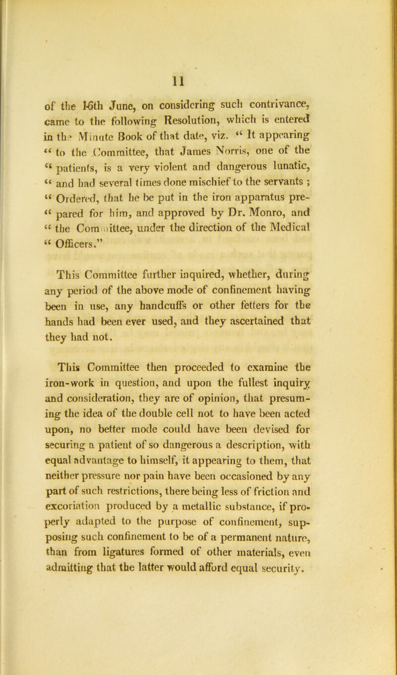 of tlie l-6th June, on considering such contrivance, came to the following Resolution, which is entered in th* iVIimite Book of that date, viz. “ It appearing “ to the ('ommittee, that James Norris, one of the “ patients, is a very violent and dangerous lunatic, “ and had several times done mischief to the servants ; “ Ordered, that he be put in the iron apparatus pre- “ pared for him, and approved by Dr. Monro, and “ the Com iiittee, under the direction of the Medical “ Officers.” This Committee further inquired, whether, during any period of the above mode of confinement having been in use, any handcuffs or other fetters for the hands had been ever used, and they ascertained that they had not. This Committee then proceeded to examine the iron-work in question, and upon the fullest inquiry and consideration, they are of opinion, that presum- ing the idea of the double cell not to have been acted upon, no better mode could have been devised for securing a patient of so dangerous a description, with equal advantage to himself, it appearing to them, that neither pressure nor pain have been occasioned by any part of such restrictions, there being less of friction and excoriation produced by a metallic substance, if pro- |>erly adapted to the purpose of confinement, sup- posing such confinement to be of a permanent nature, than from ligatures formed of other materials, even admitting that the latter would afford equal security.