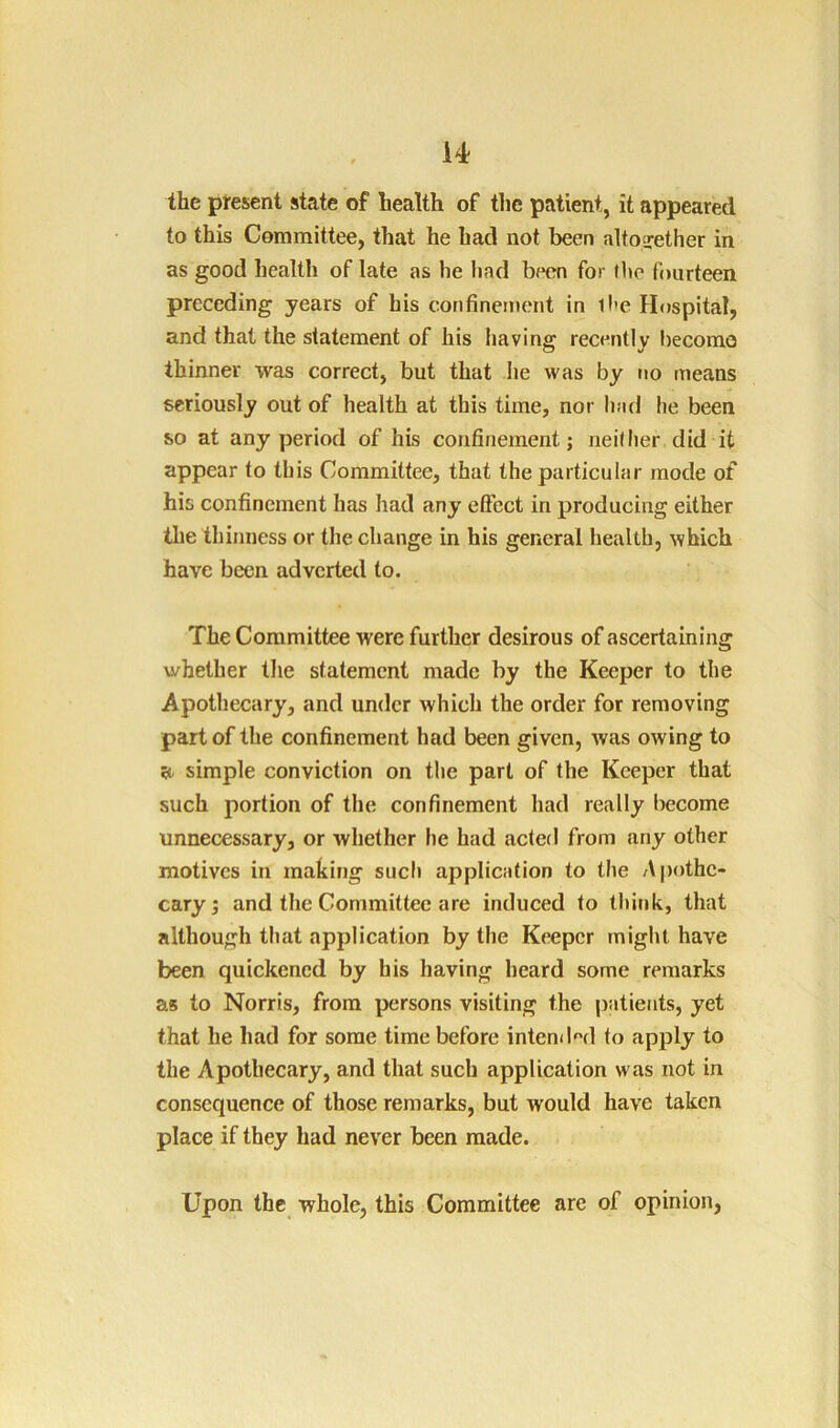 the present state of health of tlic patient, it appeared to this Committee, that he had not been altoirether in as good health of late as he had been for the fourteen preceding years of his confinement in ll'e Hospital, and that the statement of his liaving recently become thinner was correct, but that he was by no means seriously out of health at this time, nor had he been so at any period of his confinement; neither did it appear to this Committee, that the particular mode of his confinement has had any elFect in producing either the thinness or the change in his general health, which have been adverted to. The Committee were further desirous of ascertaining whether the statement made by the Keeper to the Apothecary, and under which the order for removing part of the confinement had been given, was owing to a. simple conviction on the part of the Keeper that such portion of the confinement had really become unnecessary, or whether he had acted from any other motives in making such appliciition to the Apothc- caryj and the Committee are induced to think, that although tliat application by the Keeper might have been quickened by his having beard some remarks as to Norris, from persons visiting the patients, yet that he had for some time before intenil^'d to apply to the Apothecary, and that such application was not in consequence of those remarks, but would have taken place if they had never been made. Upon the whole, this Committee are of opinion,