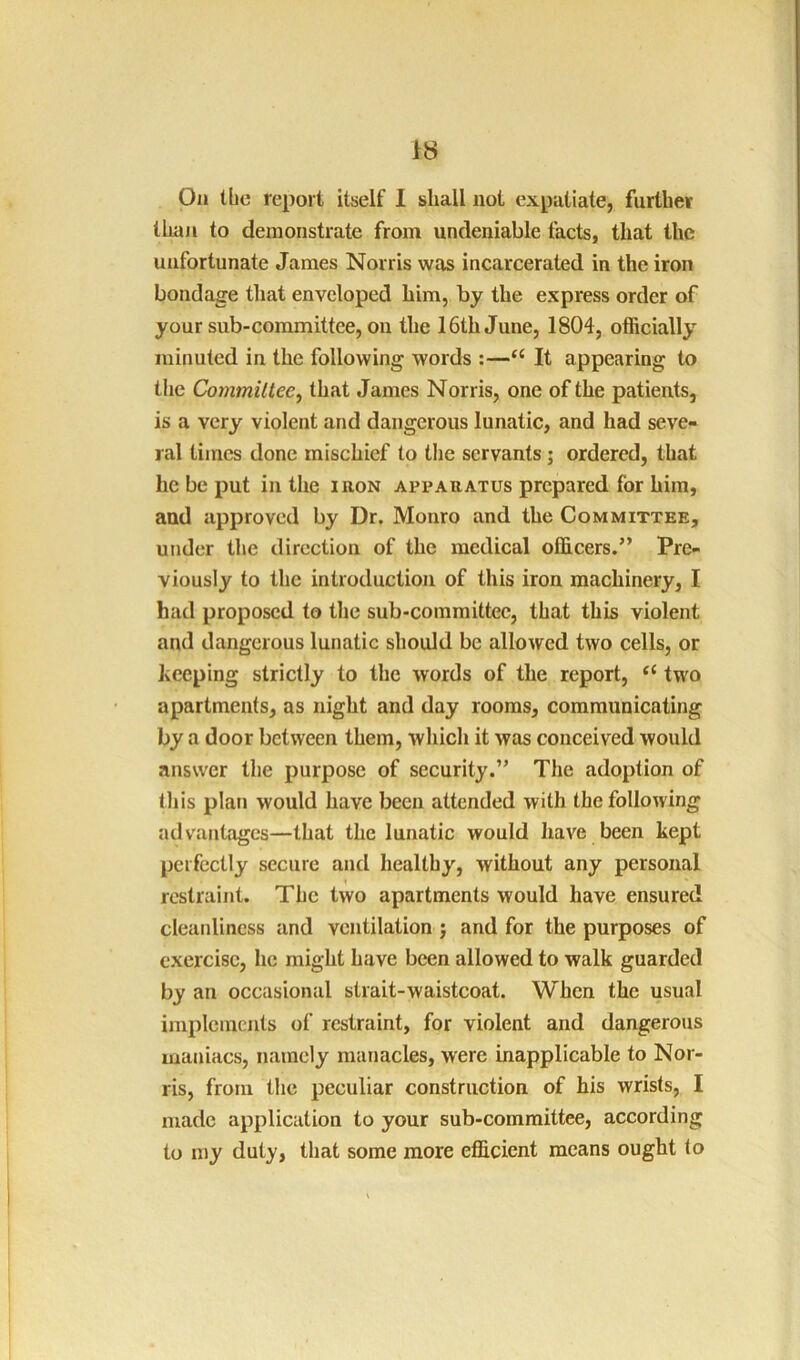 On the report itself I shall not expatiate, further than to demonstrate from undeniable facts, that the unfortunate James Norris was incarcerated in the iron bondage tliat enveloped him, by the express order of your sub-committee, on the 16th June, 1804, officially minuted in the following words :—It appearing to tlie Commiliee^ that James Norris, one of the patients, is a very violent and dangerous lunatic, and had seve- ral times done mischief to tlie servants; ordered, that he be put in the iron apparatus prepared for him, and approved by Dr. Monro and the Committee, under the direction of the medical officers.” Pre- viously to the introduction of this iron machinery, I had proposed to the sub-committee, that this violent and dangerous lunatic should be allowed two cells, or beeping strictly to the words of the report, “ two apartments, as night and day rooms, communicating by a door between them, which it was conceived would answer the purpose of security.” The adoption of this plan would have been attended with the following advantages—that the lunatic would have been kept perfectly secure and healthy, without any personal restraint. The two apartments would have ensured cleanliness and ventilation j and for the purposes of exercise, he might have been allowed to walk guarded by an occasional strait-waistcoat. When the usual implements of restraint, for violent and dangerous maniacs, namely manacles, were inapplicable to Nor- ris, from the peculiar construction of his wrists, I made application to your sub-committee, according to my duty, that some more efficient means ought to