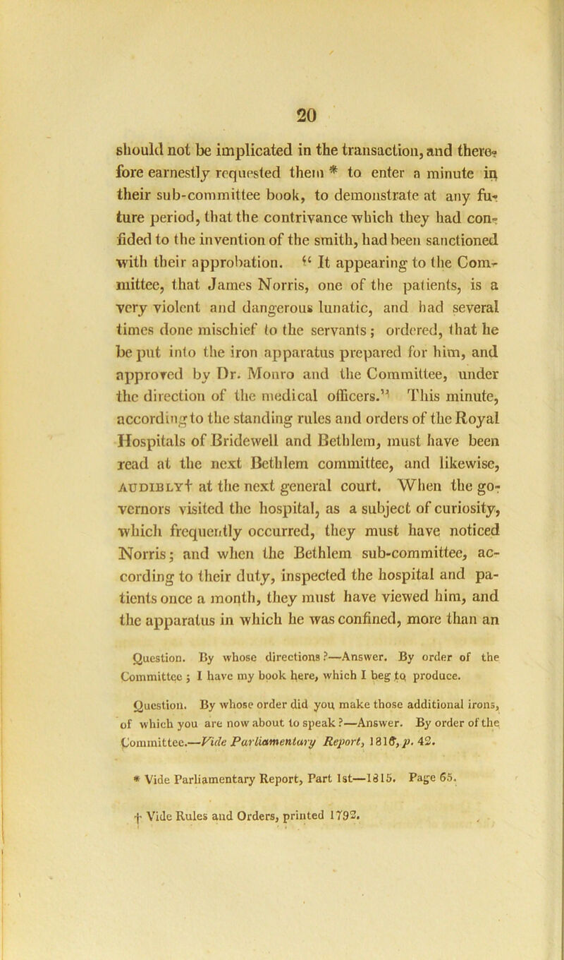 should not be implicated in the transaction, and there? fore earnestly requested them * to enter a minute in their sub-committee book, to demonstrate at any fiir ture period, that the contrivance which they had con? tided to the invention of the smith, had been sanctioned with their approbation. It appearing to the Com^ mittee, that James Norris, one of the patients, is a very violent and dangerous lunatic, and had several limes done mischief to the servants; ordered, that he be put into the iron apparatus prepared for him, and approved by Dr. Monro and the Committee, under the direction of the medical officers.’^ This minute, according to the standing rules and orders of the Royal Hospitals of Bridewell and Bethlem, must have been read at the next Bethlem committee, and likewise, AUDiBLYf at the next general court. Wlien the go? vcrnors visited the hospital, as a subject of curiosity, which frequently occurred, they must have noticed Norris; and when the Bethlem sub-committee, ac- cording to their duty, inspected the hospital and pa- tients once a month, they must have viewed him, and the apparatus in which he was confined, more than an Question. By whose directions}—Answer. By order of the Committee ; I have my book i^ere, which I beg tq produce. Question. By whose order did you make those additional irons, of which you are now about to speak ?—Answer. By order of the t/'ommittee.—Vide Parliamentary Report, 43. * Vide Parliamentary Report, Part 1st—1815. Page 65. f Vide Rules and Orders, printed 1793.