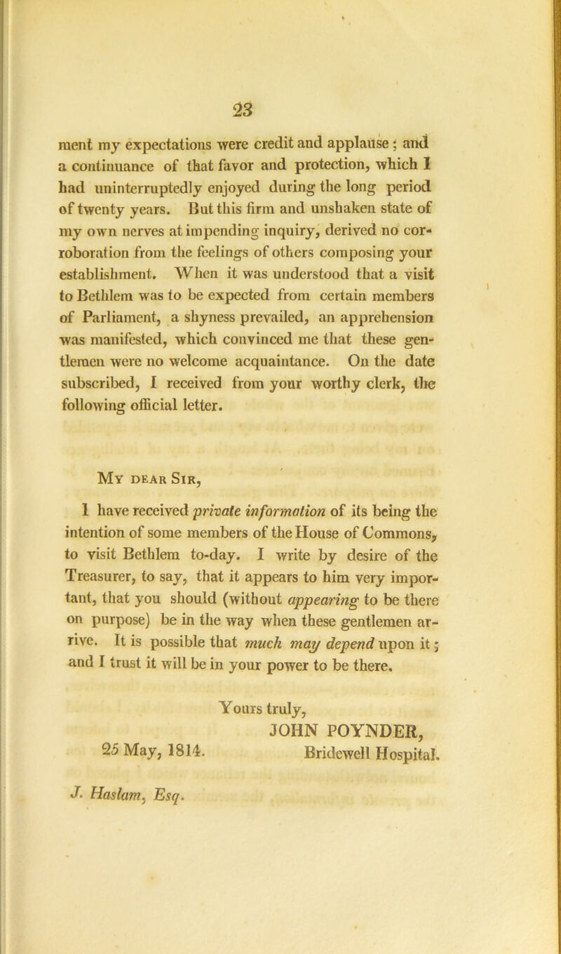 raent my expectations were credit and applause \ and a continuance of that favor and protection, which I had uninterruptedly enjoyed during the long period of twenty years. But this firm and unshaken state of my own nerves at impending inquiry, derived no cor- roboration from the feelings of others composing your establishment. When it was understood that a visit to Bethlem was to be expected from certain members of Parliament, a shyness prevailed, an apprehension was manifested, which convinced me that these gen- tlemen were no welcome acquaintance. On the date subscribed, I received from your worthy clerk, the following official letter. My dear Sir, 1 have received private information of its being the intention of some members of the House of Commons, to visit Bethlem to-day. I write by desire of the Treasurer, to say, that it appears to him very impor- tant, that you should (without appearing to be there on purpose) be in the way when these gentlemen ar- rive. It is possible that much may depend upon it; and I trust it will be in your power to be there. Yours truly, JOHN POYNDER, 25 May, 1814. Bridewell Hospital. J‘ Haslam^ Esq.