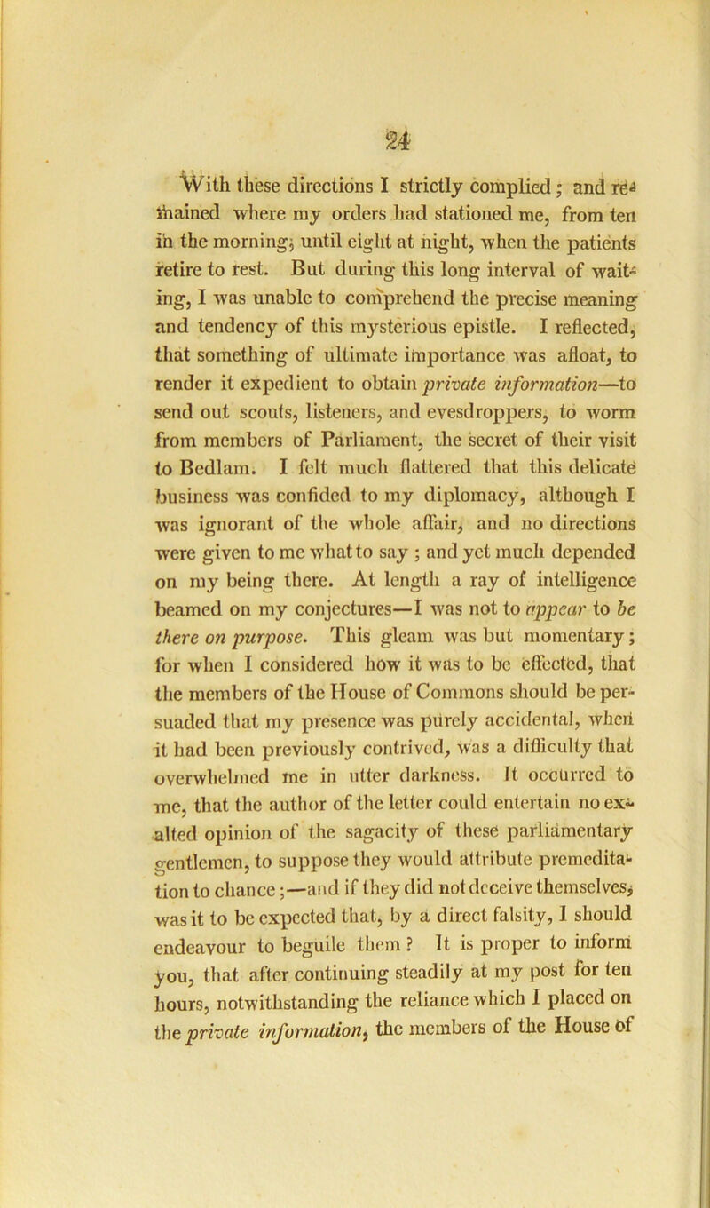 With these directions I strictly complied; and ihained where my orders had stationed me, from ten in the mornings until eight at night, when tlie patients retire to rest. But during this long interval of wait- ing, I was unable to comprehend the precise meaning and tendency of this mysterious epistle. I reflected, that something of ultimate importance was afloat, to render it expedient to obtain information—to send out scouts, listeners, and evesdroppers, to worm from members of Parliament, the secret of their visit to Bedlam. I felt much flattered that this delicate; business was confided to my diplomacy, although I was ignorant of the whole affair, and no directions were given to me what to say ; and yet much depended on my being there. At length a ray of intelligence beamed on my conjectures—I was not to appear to he there on purpose. This gleam was but momentary; for when I considered how it was to be eflectCd, that the members of the House of Commons should be per- suaded that my presence was piircly accidental, wheii it had been previously contrived, was a difficulty that overwhelmed me in utter darkness. It occurred to me, that the author of the letter could entertain no ex- alted opinion of the sagacity of these parliamentary- gentlemen, to suppose they would attribute premedita** tion to chance-and if they did not deceive themselvesj was it to be expected that, by a direct falsity, 1 should endeavour to beguile them ? It is proper to inform you, that after continuing steadily at my post for ten hours, notwithstanding the reliance which I placed on private inforinalion^ the members of the House t)f