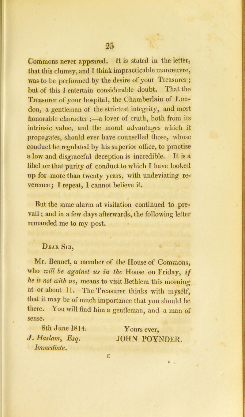 Commons never appeared. It is stated in the lettfer, that this clumsy, and I think impracticable manoeuvre, was to be performed by the desire of your Treasurer i but of this I entertain considerable doubt. That the Treasurer of your hospital, the Chamberlain of Lon- don, a gentleman of the strictest integrity, and most honorable character ;—a lover of truth, both from its intrinsic value, and the moral advantages which it propagates, should ever have counselled those, whose conduct he regulated by his superior office, to practise a low and disgraceful deception is incredible. It is a libel oir that purity of conduct to which I have looked up for more than twenty years, with undeviating re- verence ; I repeat, I cannot believe it. But the same alarm at visitation continued to pre^ vail; and in a few days afterwards, the following letter remanded me to my post. Dear Sir^ Mr. Bennet, a member of the House of Commonsj who will he against us in the House on Friday, if he is not with usy means to visit Bethlem this morning at or about 11. The Treasurer thinks with myself, that it may be of much importance that you should be there. You will find him a gentleman, and a man of sense. 8th June 18 H; Yours ever, J. Haslam, Esq. JOHN POYNDER. Immediate. E 4