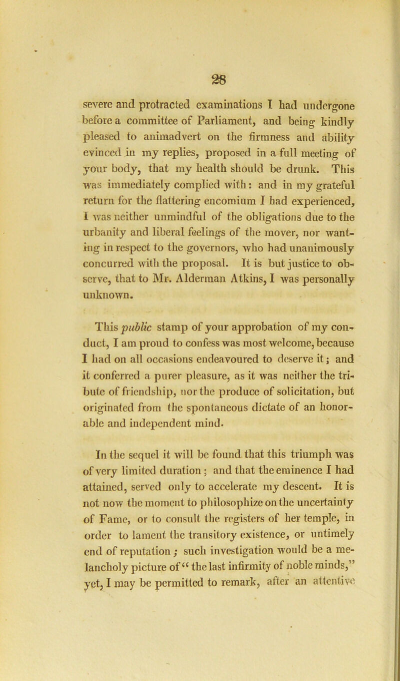 severe and protracted examinations I had undergone before a committee of Parliament, and being kindly joleased to animadvert on the firmness and ability evinced in my replies, proposed in a full meeting of your body, that my health should be drunk. This was immediately complied with: and in my grateful return for the flattering encomium I had experienced, 1 Avas neither unmindful of the obligations due to the urbanity and liberal feelings of the mover, nor want- ing in respect to the governors, who had unanimously concurred with the proposal. It is but justice to ob- serve, that to Mr. Alderman Atkins, I was personally unkiioAvn. This public stamp of your approbation of my con- duct, I am proud to confess was most welcome, because I had on all occasions endeavoured to deserve it; and it conferred a purer pleasure, as it was neither the tri- bute of friendship, nor the produce of solicitation, but originated from the spontaneous dictate of an honor- able and independent mind. In the sequel it will be found that this triumph Avas of very limited duration; and that the eminence I had attained, served only to accelerate my descent. It is not now the moment to philosophize on the uncertainty of Fame, or to consult the registers of her temple, in order to lament the transitory existence, or untimely end of reputation ; such investigation would be a me- lancholy picture of‘‘ the last infirmity of noble minds,” yet, I may be permitted to remark, after an attentive