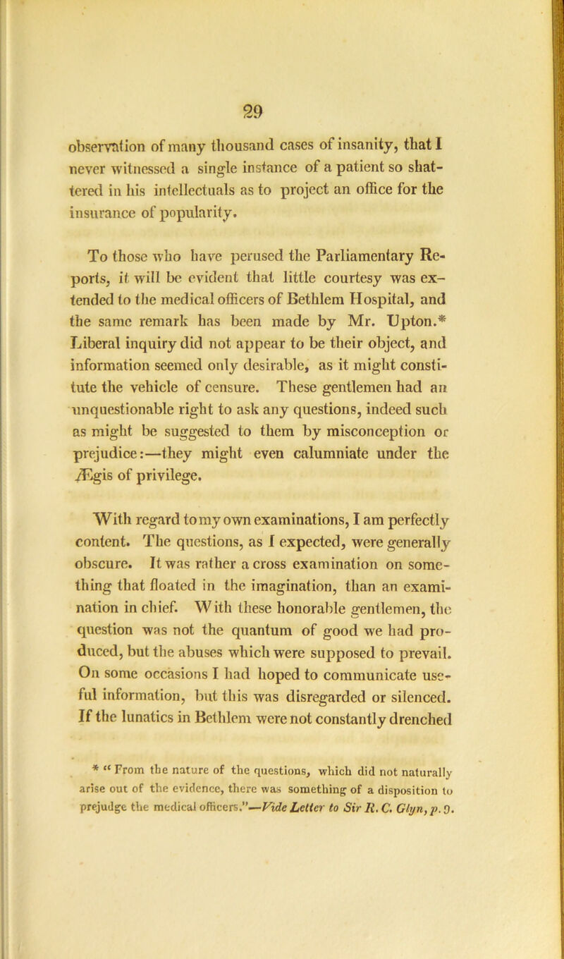 observtifion of many thousand cases of insanity, that I never witnessed a single instance of a patient so shat- tcre<l in his inlollectiials as to project an office for the insurance of popularity. To those who have perused the Parliamentary Re- ports, it will be evident that little courtesy was ex- tended to the medical officers of Bethlem Hospital, and the same remark has been made by Mr. Upton.* Liberal inquiry did not appear to be their object, and information seemed only desirable, as it might consti- tute the vehicle of censure. These gentlemen had an unquestionable right to ask any questions, indeed such as might be suggested to them by misconception or prejudice:—they might even calumniate under the yEgis of privilege. With regard to my own examinations, I am perfectly content. The questions, as I expected, were generally obscure. It was rather across examination on some- thing that floated in the imagination, than an exami- nation in chief. With these honorable gentlemen, the question was not the quantum of good we had pro- duced, but the abuses which were supposed to prevail. On some occasions I had hoped to communicate use- ful information, but this was disregarded or silenced. If the lunatics in Bethlem were not constantly drenched * “ From tbe nature of the questions, which did not naturally arise out of the evidence, there was something of a disposition to prejudge the medical officers.’’—Fide Lelfer to Sir li.C, Cl!/n,p.O.