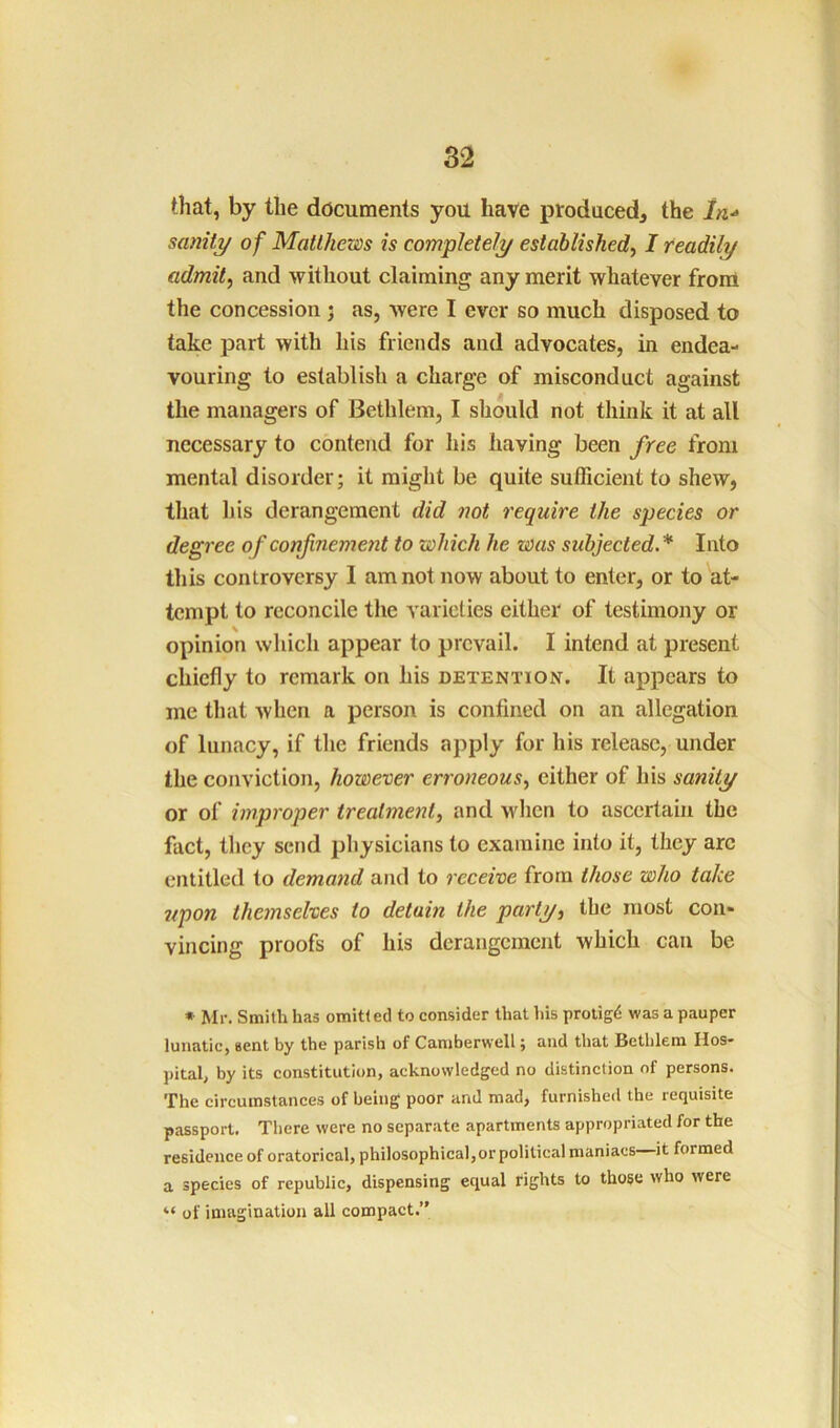 that, by the documents you have produced, the ln-» sanity of Matthews is completely established, I readily admit, and without claiming any merit whatever front the concession j as, were I ever so much disposed to take part with his friends and advocates, in endea- vouring to establish a charge of misconduct against the managers of Bethlem, I should not think it at all necessary to contend for his having been free from mental disorder; it might be quite sufficient to shew, that his derangement did not require the species or degree of confinement to which he was subjected* Into this controversy I am not now about to enter, or to at- tempt to reconcile the varieties either of testimony or opinion which appear to prevail. I intend at present chiefly to remark on his detention. It appears to me that when a person is confined on an allegation of lunacy, if the friends apply for his release, under the conviction, however erroneous, either of his sanity or of improper treatment, and when to ascertain the fact, they send physicians to examine into it, they arc entitled to demand and to receive from those who take 7/pon themselves to detain the party, the most con- vincing proofs of his derangement which can be * Mr. Smith has omitted to consider that his proligd was a pauper lunatic, sent by the parish of Camberwell; and that Bethlem Hos- pital, by its constitution, acknowledged no distinction of persons. The circumstances of being poor and mad, furnished the requisite passport. There were no separate apartments appropriated for the residence of oratorical, philosophical,or political maniacs—it formed a species of republic, dispensing equal rights to those who were “ of imagination all compact.”