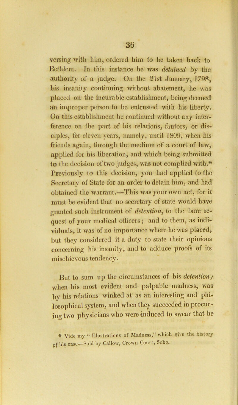 versing him, ordered him to he taken back to Betlilem. In this instance he was detained by the authority of a judge. On the 21st January, 1798, his insanity continuing without abatement, he was placed on the incurable establishment, being deemed an improper person to be entrusted Avith his liberty. On this establishment he continued without any inter- ference on the part of his relations, fautors, or dis- ciples, fer eleven years, namely, until 1809, when his friends again, tlirough the medium of a court of law, applied for his liberation, and which being submitted to the decision of two judges, was not complied with.^ Previously to this decision, you had applied to the Secretary of State for an order to detain him, and had obtained tire warrant.—This was your own act, for it must be evident that no secretary of state would have granted such instrument of detention^ to the bare re- quest of your medical oflicers; and to them, as indi- viduals, it was of no importance where he was placed, but they considered it a duty to state their opinions concerning his insanity, and to adduce proofs of its mischievous tendency. But to sum up the circumstances of his detention; when his most evident and palpable madness, was by his relations winked at as an interesting and phi- losophical system, and when they succeeded in procur- ing two physicians who were induced to swear that he * Vide my “ Illustrations of Madness, which give the history of Uis case—Sold by Callow, Crown Court, Soho,