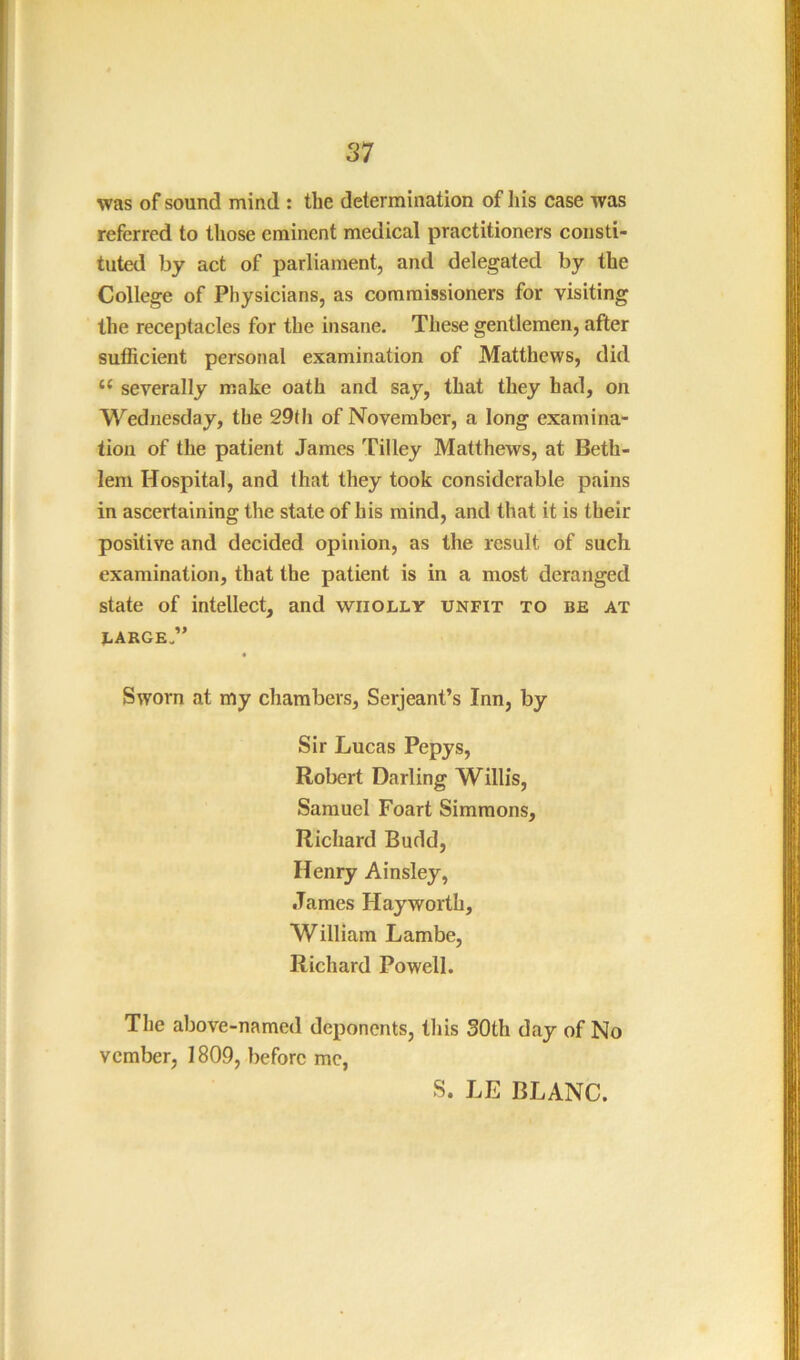 was of sound mind : the determination of his case was referred to those eminent medical practitioners consti- tuted by act of parliament, and delegated by the College of Physicians, as commissioners for visiting the receptacles for the insane. These gentlemen, after suflicient personal examination of Matthews, did “ severally make oath and say, that they had, on Wedjiesday, the 29th of November, a long examina- tion of the patient James Tilley Matthews, at Beth- lem Hospital, and that they took considerable pains in ascertaining the state of his mind, and that it is their positive and decided opinion, as the result of such examination, that the patient is in a most deranged state of intellect, and wholly unfit to be at LARGE.” Sworn at my chambers, Serjeant’s Inn, by Sir Lucas Pepys, Robert Darling Willis, Samuel Foart Simmons, Richard Budd, Henry Ainsley, James Hayworth, William Lambe, Richard Powell. The above-named deponents, this SOth day of No vember, 1809, before me, S. LE BLANC.