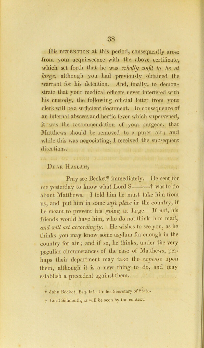 His DETENTION at this period, consequently arose from your acquiescence with the above certificate, which set forth that he was wholly unfit to be at lai'ge, although you had previously obtained the warrant for his detention. And, finally, to demon- strate that your medical officers never interfered with his custody, the following official letter from your clerk will be a sufficient document. In consequence of an internal abscess and hectic fever which supervened, it was the recommendation of your surgeon, that IMatthews should be removed to a purer air; and while this was negociating, I received the subsequent directions. Dear Haslaw, Pray sec Becket* immediately. He sent for n\c yesterday to knoAV what Lord S 1 was to do about Matthews. I told him ho must take him from us, and put him in some safe place in the country, if he meant to prevent his going at largo. If not, his friends would have him, who do not think him mad, and will act accordingly. He wishes to see you, as he thinks you may know some asylum far enough in the country for air; and if so, he thinks, under the very peculiar circumstances of the case of Matthews, per- liaps their department may take the expense upon them, although it is a new thing to do, and may establish a precedent against them. * John Becket, Esq. late Under-Secretary of State, f Lord Sidmouth, as will be seen by the context.