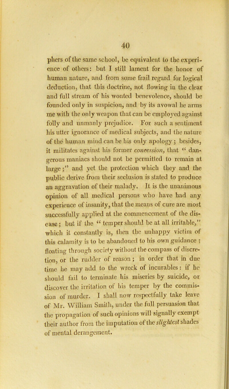 pliers of the same school, be equivalent to the experi- ence of others: but I still lament for the honor of human nature, and from some frail regard for logical deduction, that this doctrine, not flowing in the clear and full stream of his wonted benevolence, should be founded only in suspicion, and by its avowal he arms me with the only Mcapon that can be employed against folly and unmanly prejudice. For such a sentiment his utter ignorance of medical subjects, and the nature of the human mind can be his only apology; besides, it militates against his former concession, that “ dan- gerous maniacs should not be permitted to remain at largeand yet the protection which they and the public derive from their seclusion is stated to produce an aggravation of their malady. It is the unanimous opinion of all medical persons who have had any experience of insanity, that the means of cure are most successfully applied at the commencement of the dis- ease ; but if the “ temper should be at all irritable,” which it constantly is, then the unhappy victim of this calamity is to be abandoned to his own guidance ; floating through society witliout tlie compass of discre- tion, or the rudder of reason; in order that in due time he may add to the wreck of incurables: if he should fail to terminate his miseries by suicide, or discover the irritation of his temper by the commis- sion of murder. I shall now respectfully take leave of Mr. William Smith, under the full persuasion that the propagation of such opinions will signally exempt their author from the imputation of the shades of mental derangement.