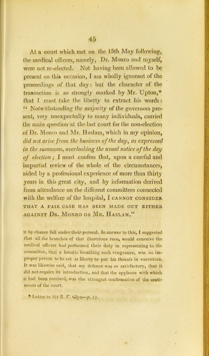 At a court which met on the 15th May following, the medical officers, namely, Dr. Monro and myself, were not re-elected. Not having been allowed to be present on this occasion, I am wholly ignorant of the proceedings of that day: but the character of the transaction is so strongly marked by Mr. Upton,* that I must take the liberty to extract his words: Notwithstanding the majority of the governors pre- sent, very unexpectedly to many individuals, carried tlie main question at the last court for the non-election of Dr. Monro and Mr. Haslam, which in my opinion, did not arise from the business of the day^ as expressed in the summons, overlooking the usual notice of the day of election ; I must confess that, upon a careful and impartial review of the whole of the circumstances, aided by a professional experience of more than thirty years in this great city, and by information derived from attendance on the different committees connected with the welfare of the hospital, I cannot consider THAT A FAIR CASE HAS BEEN MADE OUT EITHER against Dr. Monro or Mr. Haslam.’’ it by chance fall'under their perusal. In answer to this, I suggested that all tlic branches of that illustrious race, would conceive the medical officers had performed their duty in representing to the committee, that a lunatic breathing such vengeance, was an im- proper person to be set at liberty to put his threats in execution. It was likewise said, that my defence was so satisfactory, that it did not require its introduction, and that the applause with which it had been received, was the strongest confirmation of the senti- ments of the court. ? Letter to Sir R. C. Glyn—/. 13.