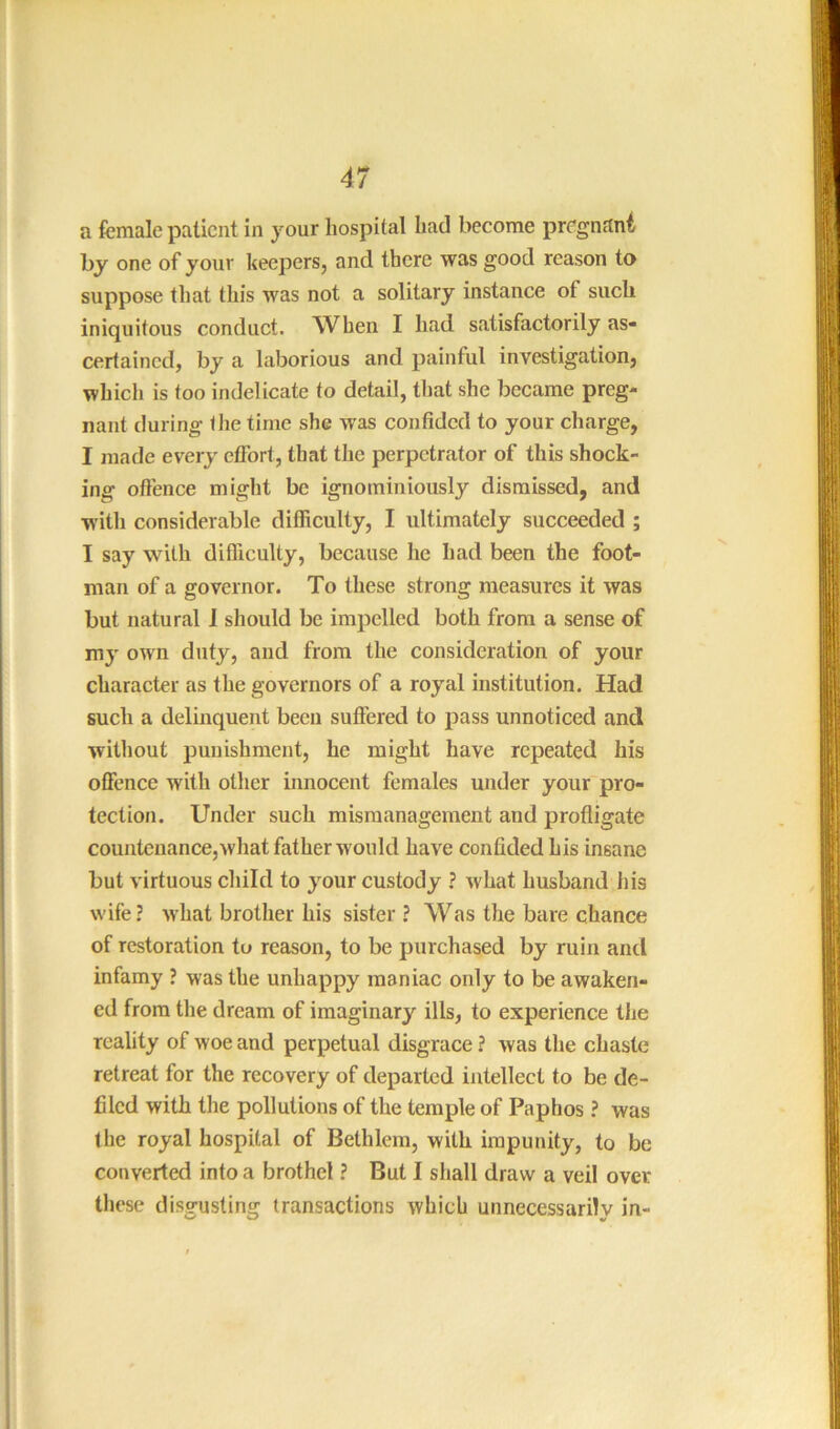 a female patient in your hospital had become pregnant by one of your keepers, and there was good reason to suppose that this was not a solitary instance of such iniquitous conduct. When I had satisfactorily as- certained, by a laborious and painful investigation, which is too indelicate to detail, that she became preg- nant during the time she was confided to your charge, I made every effort, that the perpetrator of this shock- ing offence might be ignominiously dismissed, and with considerable difficulty, I ultimately succeeded ; I say with difficulty, because he had been the foot- man of a governor. To these strong measures it was but natural 1 should be impelled both from a sense of m}' own duty, and from the consideration of your character as the governors of a royal institution. Had such a delinquent been suffered to pass unnoticed and without punishment, he might have repeated his offence with other innocent females under your'pro- tection. Under such mismanagement and profligate countenance,what father would have confided his insane but virtuous child to your custody ? what husband his wife? what brother his sister? Was the bare chance of restoration tu reason, to be purchased by ruin and infamy ? was the unhappy maniac only to be awaken- ed from the dream of imaginary ills, to experience the reality of woe and perpetual disgrace ? was the chaste retreat for the recovery of departed intellect to be de- filed with the pollutions of the temple of Paphos ? was the royal hospital of Bethlera, with impunity, to be converted into a brothel ? But I shall draw a veil over these disgusting transactions which unnecessarily in-