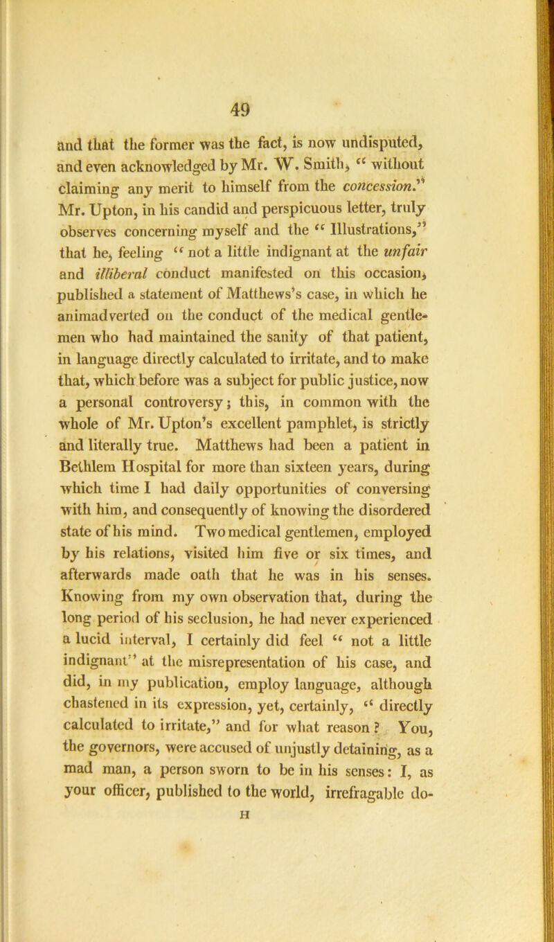 and that the former was the fact, is now undisputed, and even acknowledged by Mr. W. Smithy “ without claiming any merit to himself from the concession.^' Mr. Upton, in his candid and perspicuous letter, truly observes concerning myself and the Illustrations,” that he, feeling “ not a little indignant at the unfair and illiberal conduct manifested on this occasion, published a statement of Matthews’s case, in which he animadverted on the conduct of the medical gentle- men who had maintained the sanity of that patient, in language directly calculated to irritate, and to make that, which before was a subject for public justice, now a personal controversy; this, in common with the whole of Mr. Upton’s excellent pamphlet, is strictly and literally true. Matthews had been a patient in Bethlem Hospital for more than sixteen years, during which time I had daily opportunities of conversing with him, and consequently of knowing the disordered state of his mind. Two medical gentlemen, employed by his relations, visited him five or six times, and afterwards made oath that he was in his senses. Knowing from my own observation that, during the long period of his seclusion, he had never experienced a lucid interval, I certainly did feel “ not a little indignant” at the misrepresentation of his case, and did, in my publication, employ language, although chastened in its expression, yet, certainly, “ directly calculated to irritate,” and for what reason? You, the governors, were accused of unjustly detaining, as a mad man, a person sworn to be in his senses: I, as your officer, published to the world, irrefragable do- H