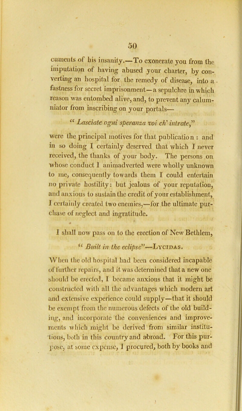 cumenls of his insanity.—To exonerate you from the imputation of having abused your charter, by con- verting an hospital for the remedy of disease, into a • fastness for secret imprisonment—a sepulchre in which reason was entombed alive, and, to prevent any calum- niator from inscribing on your portals— Lasciate ogni speranza voi ch' intrate^’' were tlie principal motives for that publicatio n : and in so doing I certainly deserved that which I never received, the thanks of your body. The persons on whose conduct 1 animadverted were wholly unknown to me, consequently towards them I could entertain no private hostility; but jealous of your reputation, and anxious to sustain the credit of your establishment,* I certainly created two enemies,—for the ultimate pur- chase of neglect and ingratitude. 1 shall now pass on to the erection of New Bethlem, “ Built iti the eclipse’’—Lycidas. Wlien (he old hospilal had been considered incapable of I’urthcr repairs, and it was determined that a new one should be erected, I became anxious that it might be constructed with all the advantages which modern art and extensive experience could supply—that it should be exempt from the numerous defects of the old build- ing, and incorporate the conveniences and improve- ments which might be derived from similar institu- lions, both in this country and abroad. For this pur- pose, at some expense, J procured, both by books and