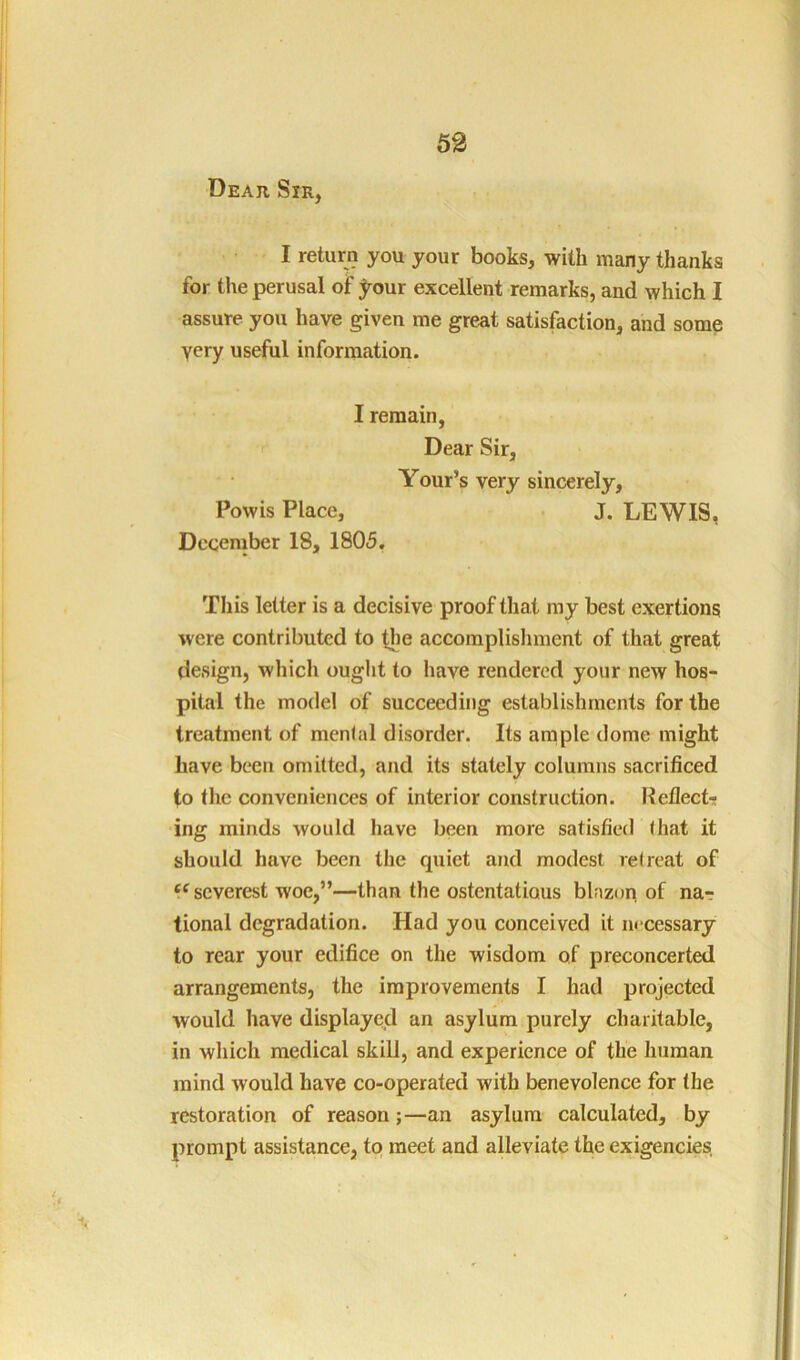 Deaii Sir, I return you your books, with many thanks for the perusal of ^rour excellent remarks, and which I assure you have given me great satisfaction, and some very useful information. I remain, Dear Sir, Your’s very sincerely, Powis Place, ■ J. LEWIS, December 18, 1805. This letter is a decisive proof that ray best exertions were contributed to tlie accomplislmient of that great design, which ought to have rendered your new hos- pital the model of succeeding establishments for the treatment of menial disorder. Its ample dome might have been omitted, and its stately columns sacrificed to the conveniences of interior construction. Reflect- ing minds would have been more satisfied that it should have been the quiet and modest relreat of “ severest woe,”—than the ostentatious blazori of nar tional degradation. Had you conceived it m cessary to rear your edifice on the wisdom of preconcerted arrangements, the improvements I had projected would have displayed an asylum purely charitable, in which medical skill, and experience of the human mind would have co-operated with benevolence for the restoration of reason;—an asylum calculated, by prompt assistance, to meet and alleviate the exigencies,