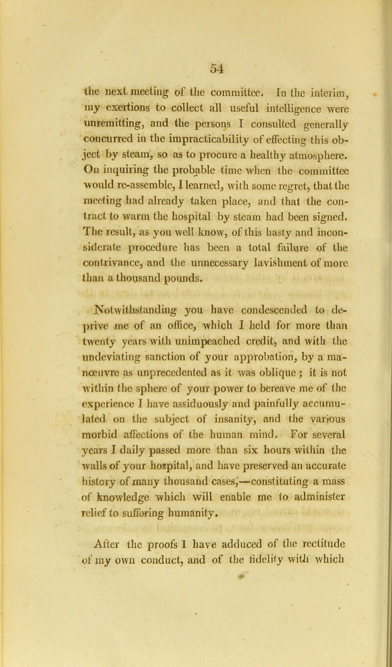 tlic next meeting of tlie committee. In the interim, my exertions to collect all useful intelligence were unremitting, and the persons I consulted generally 'concurred in the impracticability of effecting this ob- ject by steam, so as to procure a healthy atmosphere. Ou inquiring the probable time when the committee would re-asserable, I learned, with some regret, that the meeting had already taken place, and that the con- tract to warm the hospital by steam had been signed. The result, as you well know, of this hasty and incon- siderate procedure has been a total failure of the contrivance, and the unnecessary lavishment of more than a thousand pounds. Notwithstanding you have condescended to de- ])rive me of an office, which I held for more than twenty years with unimpeached credit, and with the undcviating sanction of your approbation, by a ma- noeuvre as unprecedented as it was oblique ; it is not within the sphere of your power to bereave me of the experience I have assiduously and painfully accumu- lated on tlie subject of insanity, and the various morbid affections of the human mind. For several years I daily passed more than six hours within the walls of your hospital, and have preserved an accurate history of many thousand cases,—constituting a mass of knowledge which will enable me to administer relief to suffering humanity. After the proofs I have adduced of the rectitude of my own conduct, and of the fidelity witJi which