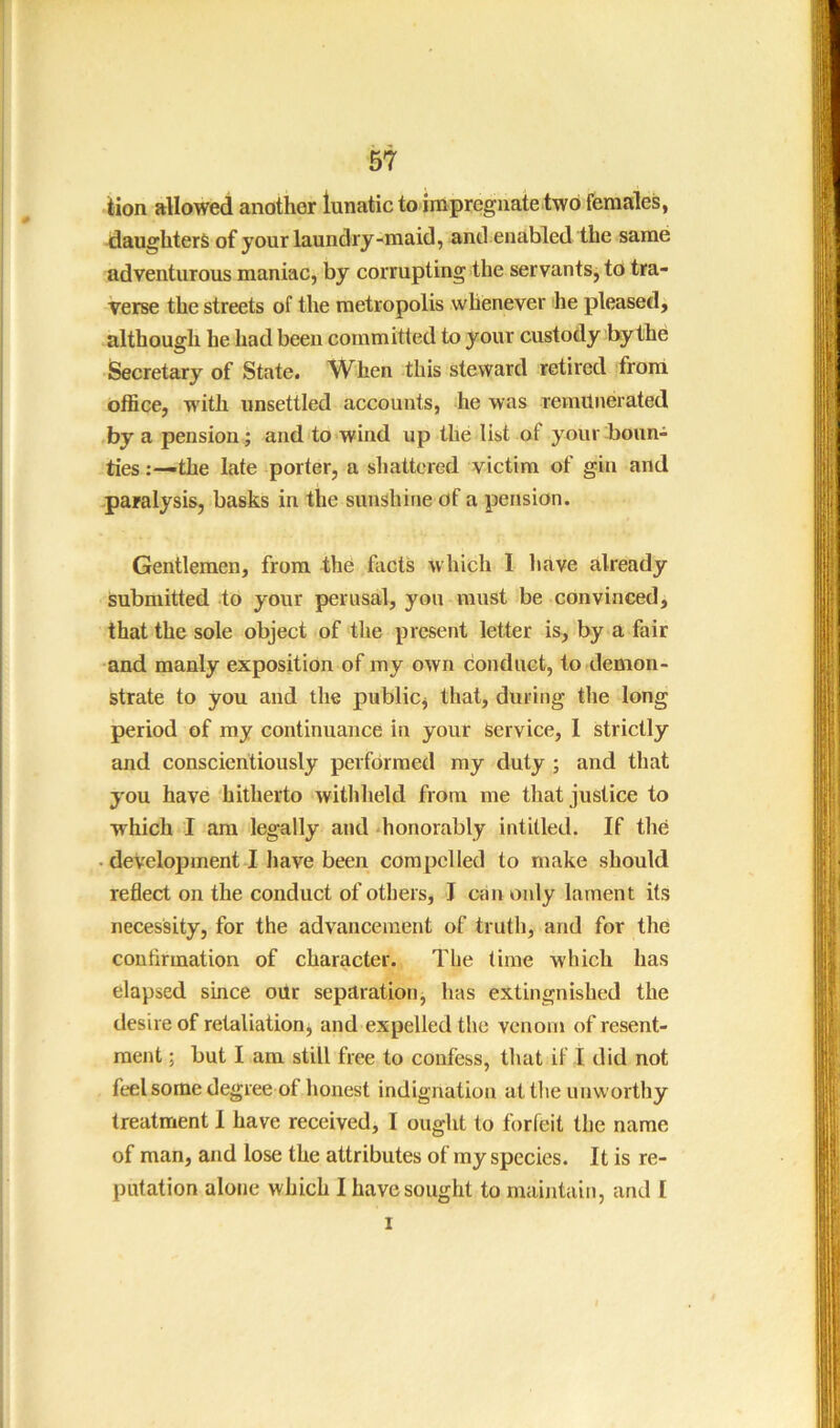 iion allowed another lunatic to impregnate two females, daughters of your laundry-maid, and enabled the same adventurous maniac, by corrupting the servants, to tra- verse the streets of the metropolis whenever he pleased, although he had been committed to your custody by the Secretary of State. When this steward retired front office, with unsettled accounts, he was remunerated by a pension; and to wind up the list of your boun- ties the late porter, a shattered victim of gin and paralysis, basks in the sunshine of a pension. Gentlemen, from the facts which I have already submitted to your perusal, yon must be convinced, that the sole object of the present letter is, by a fair and manly exposition of my own conduct, to demon- strate to you and the publicj that, during the long period of my continuance in your service, I strictly and conscientiously performed my duty ; and that y'ou have hitherto withheld from me that justice to which I am legally and -honorably intitled. If the • development I have been compelled to make should reflect on the conduct of others, J can only lament its necessity, for the advancement of truth, and for the confirmation of character. The time which has elapsed since our separation j has extingnished the desire of retaliatiooj and expelled the venom of resent- ment ; but I am still free to confess, that if I did not feel some degree of honest indignation at tlie unworthy treatment 1 have receivedj I ought to forfeit the name of man, and lose the attributes of my species. It is re- putation alone which I have sought to maintain, and I I